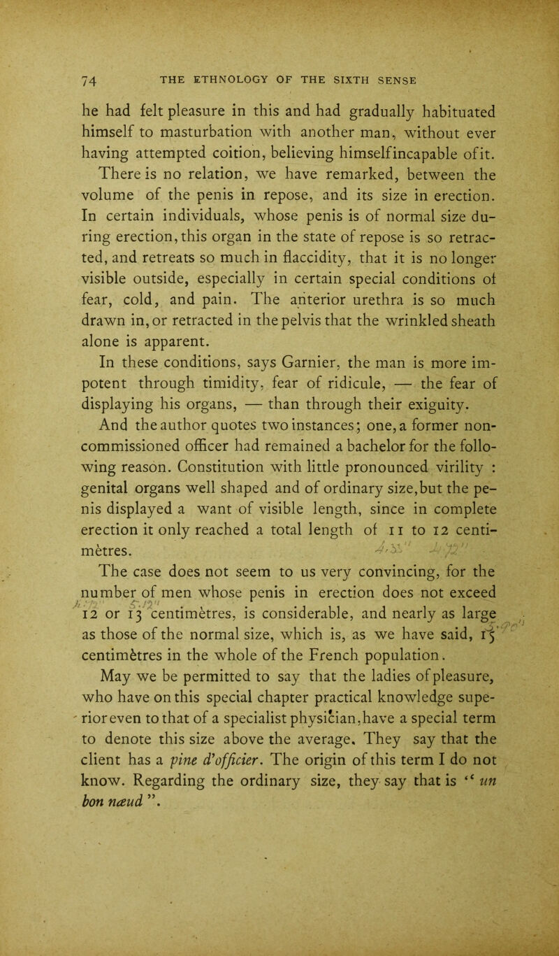 he had felt pleasure in this and had gradually habituated himself to masturbation with another man, without ever having attempted coition, believing himself incapable of it. There is no relation, we have remarked, between the volume of the penis in repose, and its size in erection. In certain individuals, whose penis is of normal size du- ring erection, this organ in the state of repose is so retrac- ted, and retreats so much in flaccidity, that it is no longer visible outside, especially in certain special conditions ot fear, cold, and pain. The anterior urethra is so much drawn in, or retracted in the pelvis that the wrinkled sheath alone is apparent. In these conditions, says Gamier, the man is more im- potent through timidity, fear of ridicule, — the fear of displaying his organs, — than through their exiguity. And the author quotes two instances; one, a former non- commissioned officer had remained a bachelor for the follo- wing reason. Constitution with little pronounced virility : genital organs well shaped and of ordinary size,but the pe- nis displayed a want of visible length, since in complete erection it only reached a total length of ii to 12 centi- metres. The case does not seem to us very convincing, for the number of men whose penis in erection does not exceed 12 or 13 centimetres, is considerable, and nearly as large as those of the normal size, which is, as we have said, centimetres in the whole of the French population. May we be permitted to say that the ladies of pleasure, who have on this special chapter practical knowledge supe- ' rioreven to that of a specialist physician,have a special term to denote this size above the average. They say that the client has a yine d'officier. The origin of this term I do not know. Regarding the ordinary size, they say that is ‘‘ww bon naud