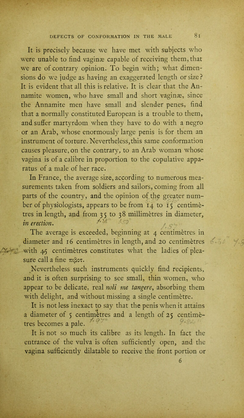 It is precisely because we have met with subjects who were unable to find vaginae capable of receiving them, that we are of contrary opinion. To begin with; what dimen- sions do we judge as having an exaggerated length or size? It is evident that all this is relative. It is clear that the An- namite women, who have small and short vaginae, since the Annamite men have small and slender penes, find that a normally constituted European is a trouble to them, and suffer martyrdom when they have to do with a negro ■ or an Arab, whose enormously large penis is for them an instrument of torture. Nevertheless,this same conformation causes pleasure, on the contrary, to an Arab woman whose vagina is of a calibre in proportion to the copulative appa- ratus of a male of her race. In France, the average size, according to numerous mea- surements taken from soldiers and sailors, coming from all parts of the country, and the opinion of the greater num- ber of physiologists, appears to be from 14 to 15 centime- tres in length, and from 35 to 38 millim(^tres in diameter, in erection. ^ The average is exceeded, beginning at 4 centimetres in diameter and 16 centimetres in length, and 20 centimetres \ with ^5 centimetres constitutes what the ladies of plea- sure call a fine Tagoi. Nevertheless such instruments quickly find recipients, and it is often surprising to see small, thin women, who appear to be delicate, real noli me tangere^ absorbing them with delight, and without missing a single centimetre. It is not less inexact to say that the penis when it attains a diameter of 5 centimkres and a length of 25 centime- tres becomes a pale. ^ It is not so much its calibre as its length. In fact the entrance of the vulva is often sufficiently open, and the vagina sufficiently dilatable to receive the front portion or 6