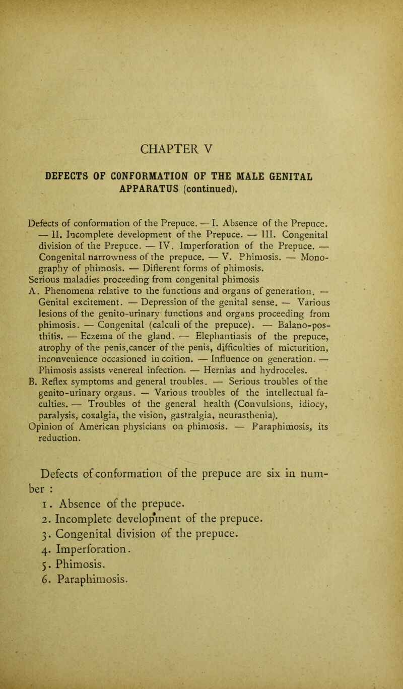 DEFECTS OF CONFORMATION OF THE MALE GENITAL APPARATUS (continued). Defects of conformation of the Prepuce. —I. Absence of the Prepuce. ■ — II. Incomplete development of the Prepuce. — III. Congenital division of the Prepuce. — IV. Imperforation of the Prepuce. — Congenital narrowness of the prepuce. —V. Phimosis. — Mono- graphy of phimosis. — Different forms of phimosis. Serious maladies proceeding from congenital phimosis A. Phenomena relative to the functions and organs of generation. — Genital excitement. — Depression of the genital sense. — Various lesions of the genito-urinary( functions and organs proceeding from phimosis. — Congenital (calculi of the prepuce). — Balano-pos- thitis. — Eczema of the gland. — Elephantiasis of the prepuce, atrophy of the penis,cancer of the penis, difficulties of micturition, inconvenience occasioned in coition. —Inffuence on generation.— Phimosis assists venereal infection. — Hernias and hydroceles. B. Reffex symptoms and general troubles. — Serious troubles of the genito-urinary organs. — Various troubles of the intellectual fa- culties. — Troubles of the general health (Convulsions, idiocy, paralysis, coxalgia, the vision, gastralgia, neurasthenia). Opinion of American physicians on phimosis. — Paraphimosis, its reduction. Defects of conformation of the prepuce are six in num- ber : 1. Absence of the prepuce. 2. Incomplete develop*rnent of the prepuce. 3. Congenital division of the prepuce. 4. Imperforation. 5. Phimosis. 6. Paraphimosis.