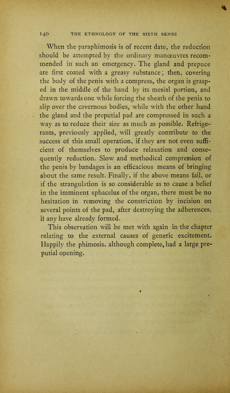 When the paraphimosis is of recent date, the reduction should be attempted by the ordinary manoeuvres recom- mended in such an emergency. The gland and prepuce are first coated with a greasy substance; then, covering the body of the penis with a compress, the organ is grasp- ed in the middle of the hand by its mesial portion, and drawn towards one while forcing the sheath of the penis to slip over the cavernous bodies, while with the other hand the gland and the preputial pad are compressed in such a way as to reduce their size as much as possible. Refrige- rants, previously applied, will greatly contribute to the success of this small operation, if they are not even suffi- cient of themselves to produce relaxation and conse- quently reduction. Slow and methodical compression of the penis by bandages is an efficacious means of bringing about the same result. Finally, if the above means fail, or if the strangulation is so considerable as to cause a belief in the imminent sphacelus of the organ, there must be no hesitation in removing the constriction by incision on several points of the pad, after destroying the adherences, it any have already formed. This observation will be met with again in the chapter relating to the external causes of generic excitement. Happily the phimosis, although complete, had a large pre- putial opening.