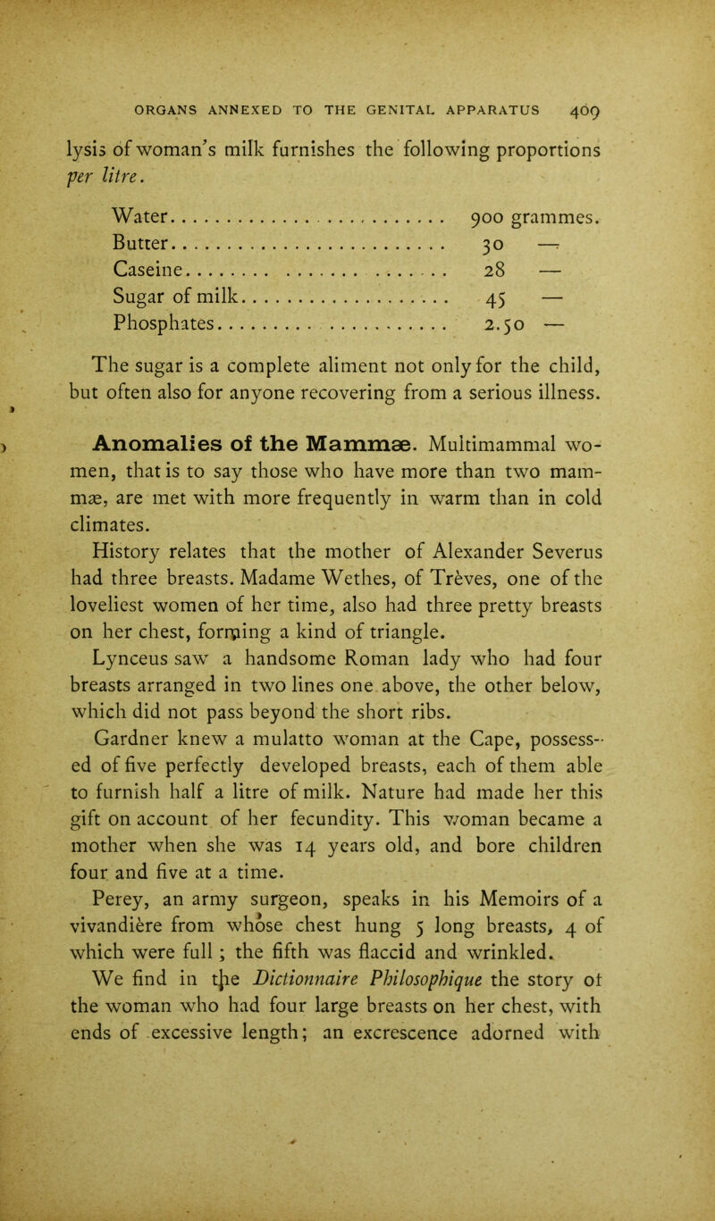 lysis of woman^s milk furnishes the following proportions per litre. Water Butter 30 — Caseine . 28 — Sugar of milk 45 — Phosphates 2.50 — The sugar is a complete aliment not only for the child, but often also for anyone recovering from a serious illness. Anomalies of the Mammae. Multimammal wo- men, that is to say those who have more than two mam- mae, are met with more frequently in warm than in cold climates. History relates that the mother of Alexander Severus had three breasts. Madame Wethes, of Treves, one of the loveliest women of her time, also had three pretty breasts on her chest, foriping a kind of triangle. Lynceus saw a handsome Roman lady who had four breasts arranged in two lines one above, the other below, which did not pass beyond the short ribs. Gardner knew a mulatto woman at the Cape, possess- ed of five perfectly developed breasts, each of them able to furnish half a litre of milk. Nature had made her this gift on account of her fecundity. This v/oman became a mother when she was 14 years old, and bore children four and five at a time. Perey, an army surgeon, speaks in his Memoirs of a vivandiere from whose chest hung 5 long breasts, 4 of which were full; the fifth was flaccid and wrinkled. We find in t|ie Dictionnaire Philosophique the story ot the woman who had four large breasts on her chest, with ends of .excessive length; an excrescence adorned with