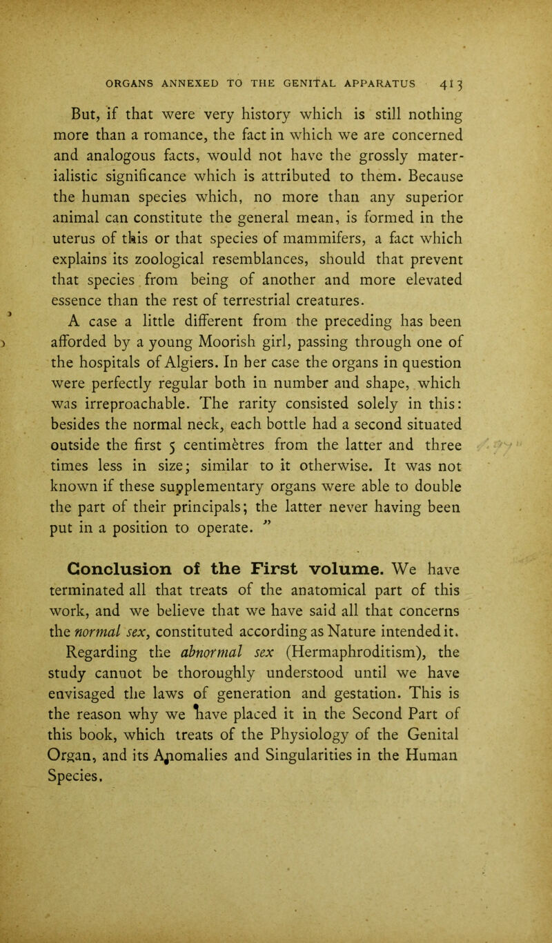 But, if that were very history which is still nothing more than a romance, the fact in which we are concerned and analogous facts, would not have the grossly mater- ialistic significance which is attributed to them. Because the human species which, no more than any superior animal can constitute the general mean, is formed in the uterus of this or that species of mammifers, a fact which explains its zoological resemblances, should that prevent that species from being of another and more elevated essence than the rest of terrestrial creatures. A case a little different from the preceding has been afforded by a young Moorish girl, passing through one of the hospitals of Algiers. In her case the organs in question were perfectly regular both in number and shape, which was irreproachable. The rarity consisted solely in this: besides the normal neck, each bottle had a second situated outside the first 5 centimetres from the latter and three times less in size; similar to it otherwise. It was not known if these supplementary organs were able to double the part of their principals; the latter never having been put in a position to operate. Conclusion of the First volume. We have terminated all that treats of the anatomical part of this work, and we believe that we have said all that concerns the normal sex, constituted according as Nature intended it* Regarding the abnormal sex (Hermaphroditism), the study cannot be thoroughly understood until we have envisaged the laws of generation and gestation. This is the reason why we liave placed it in the Second Part of this book, which treats of the Physiology of the Genital Organ, and its Ajiomalies and Singularities in the Human Species,