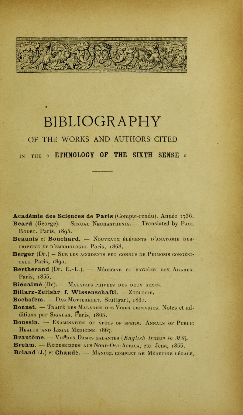 OF THE WORKS AND AUTHORS CITED IN THE « ETHNOLOGY OF THE SIXTH SENSE » Academic des Sciences de Paris (Compte-rendu), Annee lySG. Beard (George). — Sexual Neurasthenia. — Translated by Paul Rodet. Paris, i8g5. Beaunis et Bouchard. —• Nouveaux elements d’anatomie des- criptive ET d’embriologie. Paris, i808. Berger (Dr.) — Sur les accidents peu connus de Phimosis congem- TALE. Paris, 1890. Bertherand (Dr. E.-L.). — Medecine et hygiene des Ababes. Paris, 1855. Bienaime (Dr). — Maladies privees des deux sexes. Billarz-Zeiushr. f. Wissenschaftl. — Zoologie. Bochofem. — Das Mutterecht. Stuttgart, 18G1. Bonnet. — Traite des Maladies des Voies urinaires. Notes et ad- ditions par Sigalas, I^aris, i8G5. Boussin. — Examination of spots of sperm. Annals of Public Health and Legal Medicine. 18G7. Bran tome.—• Vie*des Dames galantes {English trails^ in MS], Brehm. —Reizeskizzem aus Nord-Ost-Africa, etc. Jena, i855. Briand (J.) et Ghaud6. — Manuel co.mplet de Medecine legale.