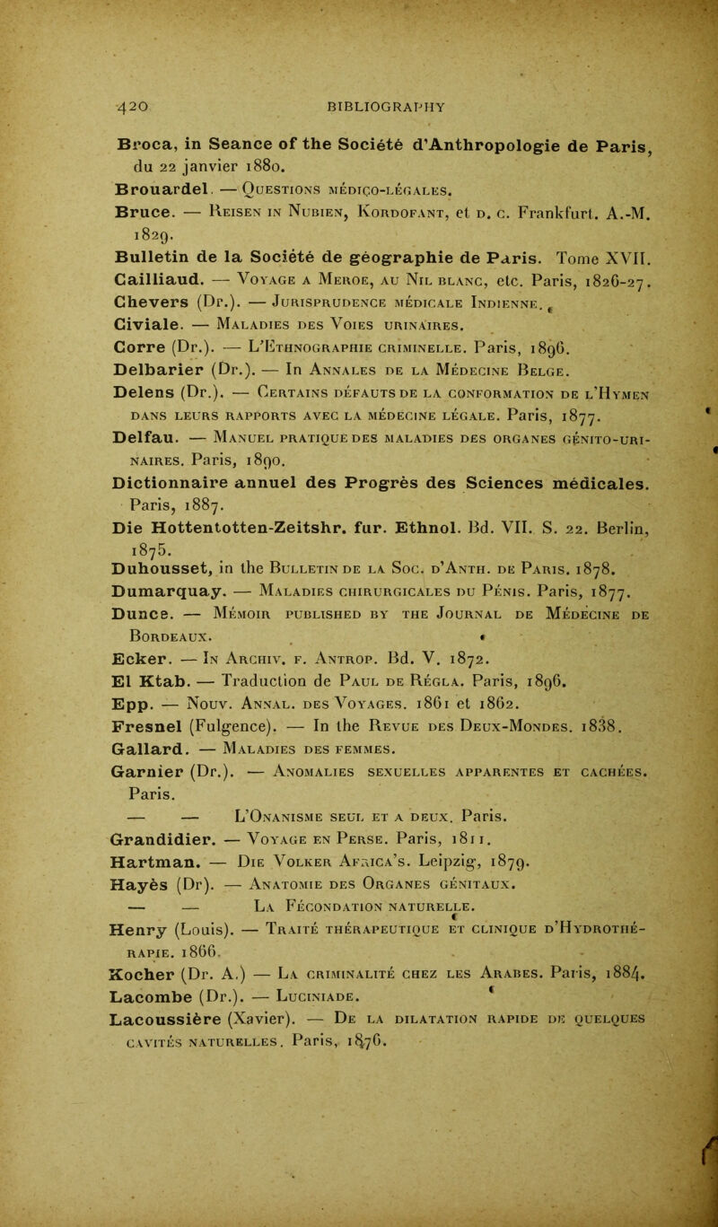 Broca, in Seance of the Society d’Anthropologie de Paris, du 22 janvier 1880. Brouardel. —Questions medigo-leoales. Bruce. — Reisen in Nubien, Kordofant, et d. g. Frankfurt. A.-M. 1829. Bulletin de la Societe de geographie de Paris. Tome XVII. Gailliaud. — Voyage a Meroe, au Nil blang, etc. Paris, 182G-27. Chevers (Dr.). —Jurisprudenge medigale Indienne., Civiale. — Maladies des Voies urinAires. Corre (Dr.). — L’Kthnographie griminelle. Paris, 1896. Delbarier (Dr.). — In Annales de la Medegine Belge. Delens (Dr.). — Certains defautsde la gonformation de l’Hymen DANS LEURS rapports AVEG LA MEDEGINE LEGALE. Paris, 1877. Delfau. — Manuel pratique des maladies des organes gpnito-uri- NAiRES. Paris, 1890. Dictionnaire annuel des Progres des Sciences medicales. Paris, 1887. Die Hottentotten-Zeitshr. fur. Ethnol. Bd. VII. S. 22. Berlin, 1876. Duhousset, in the Bulletin de la Sog. d’Anth. de Paris. 1878. Dumarquay. — Maladies ghirurgigales du Penis. Paris, 1877. Dunce. — Memoir published by the Journal de Medegine de Bordeaux. ^ • Ecker. — In Arghiv. f. Antrop. Bd. V. 1872. El Ktab. — Traduction de Paul de Regla. Paris, 1896. Epp. — Nouv. Annal. des Voyages. 1861 et 1862. Fresnel (Fulgence). — In the Revue des Deux-Mondes. i838. Gallard. — Maladies des femmes. Gamier (Dr.). — Anomalies sexuelles apparentes et caghees. Paris. — — L’Onanisme seul et a deux. Paris. Grandidier. — Voyage en Perse. Paris, 1811. Hartman. — Die Volker AftxIGa’s. Leipzig, 1879. Hayes (Dr). — Anatomie des Organes genitaux. — — La Fegondation naturelle. Henry (Louis). — Traite therapeutique et glinique d’Hydrothe- RAPIE. 1866. Kocher (Dr. A.) — La griminalite ghez les Arabes. Paris, 1884. Lacombe (Dr.). — Luginiade. * Lacoussifere (Xavier). — De la dilatation rapide de quelques GAVITES NATURELLES, Paris, lfi7G.