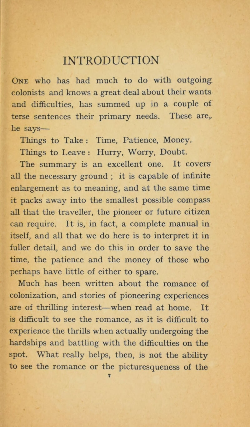 INTRODUCTION One who has had much to do with outgoing, colonists and knows a great deal about their wants and difficulties, has summed up in a couple of terse sentences their primary needs. These are,, he says— Things to Take : Time, Patience, Money. Things to Leave : Hurry, Worry, Doubt. The summary is an excellent one. It covers' all the necessary ground ; it is capable of infinite enlargement as to meaning, and at the same time it packs away into the smallest possible compass all that the traveller, the pioneer or future citizen can require. It is, in fact, a complete manual in itself, and all that we do here is to interpret it in fuller detail, and we do this in order to save the time, the patience and the money of those who perhaps have little of either to spare. Much has been written about the romance of colonization, and stories of pioneering experiences are of thrilling interest—when read at home. It is difficult to see the romance, as it is difficult to experience the thrills when actually undergoing the hardships and battling with the difficulties on the spot. What really helps, then, is not the ability to see the romance or the picturesqueness of the