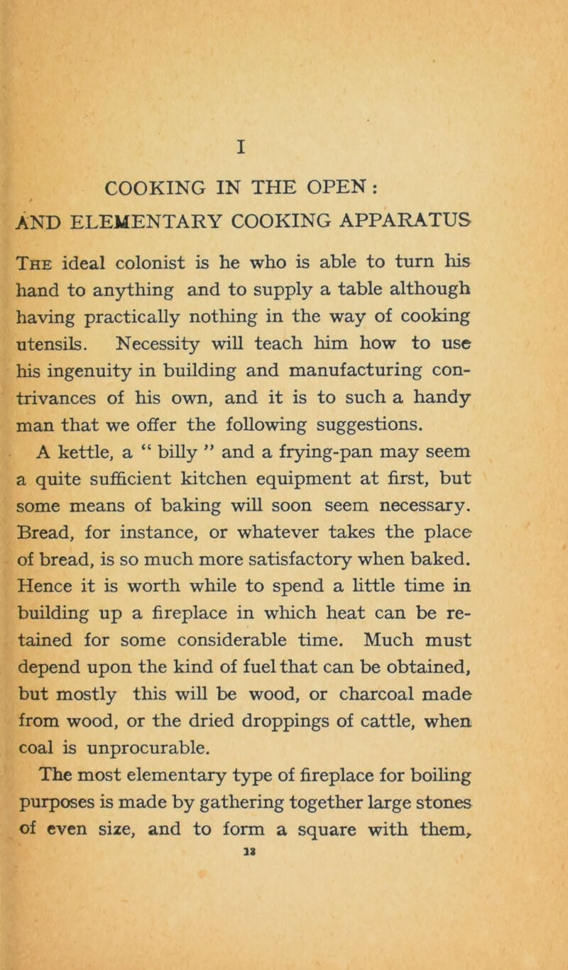 COOKING IN THE OPEN : AND ELEMENTARY COOKING APPARATUS The ideal colonist is he who is able to turn his hand to anything and to supply a table although having practically nothing in the way of cooking utensils. Necessity will teach him how to use his ingenuity in building and manufacturing con- trivances of his own, and it is to such a handy man that we offer the following suggestions. A kettle, a “ billy ” and a frying-pan may seem a quite sufficient kitchen equipment at first, but some means of baking will soon seem necessary. Bread, for instance, or whatever takes the place of bread, is so much more satisfactory when baked. Hence it is worth while to spend a little time in building up a fireplace in which heat can be re- tained for some considerable time. Much must depend upon the kind of fuel that can be obtained, but mostly this will be wood, or charcoal made from wood, or the dried droppings of cattle, when coal is unprocurable. The most elementary type of fireplace for boiling purposes is made by gathering together large stones of even size, and to form a square with them, 12