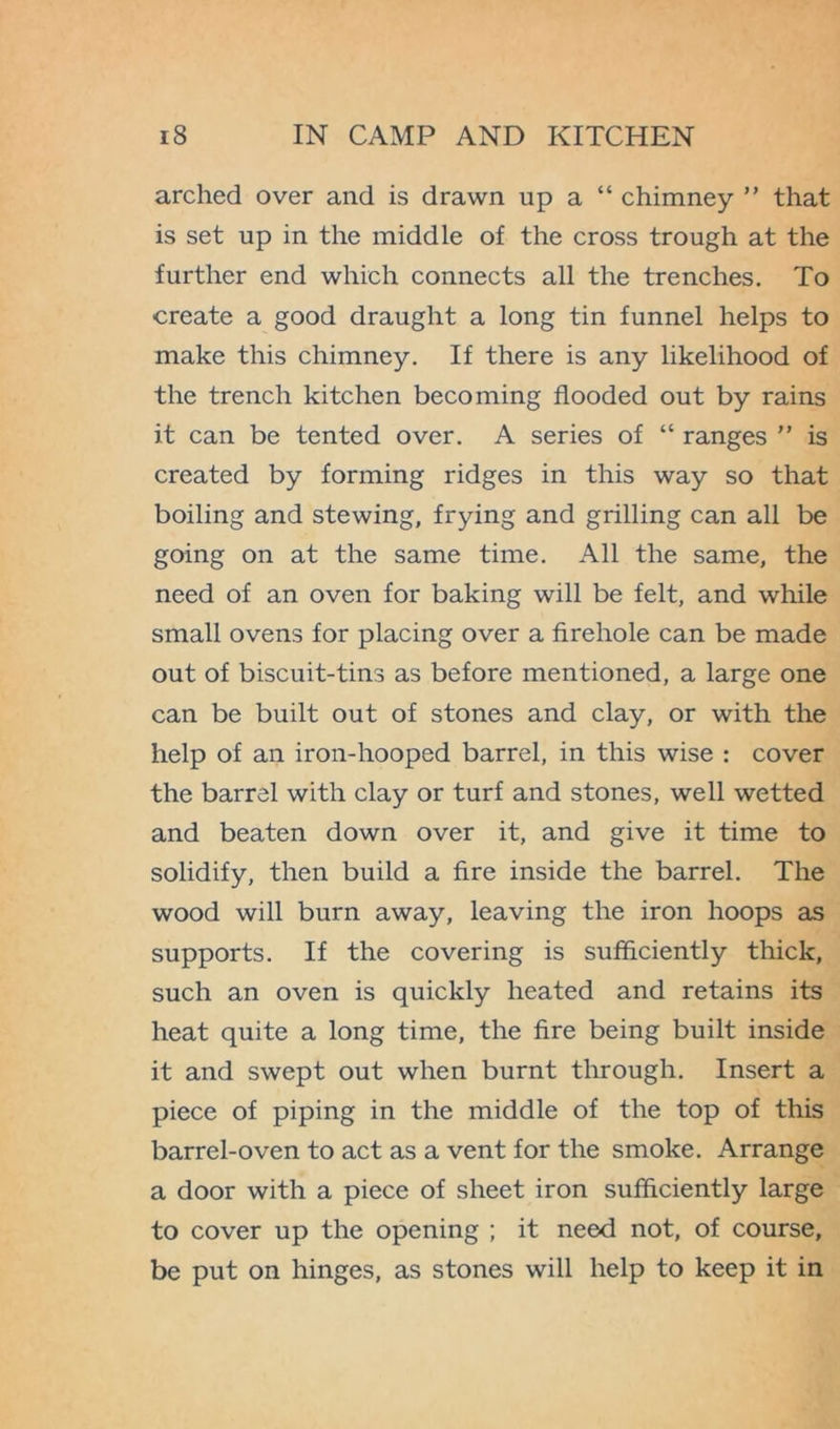 arched over and is drawn up a “ chimney ” that is set up in the middle of the cross trough at the further end which connects all the trenches. To create a good draught a long tin funnel helps to make this chimney. If there is any likelihood of the trench kitchen becoming flooded out by rains it can be tented over. A series of “ ranges ” is created by forming ridges in this way so that boiling and stewing, frying and grilling can all be going on at the same time. All the same, the need of an oven for baking will be felt, and while small ovens for placing over a firehole can be made out of biscuit-tins as before mentioned, a large one can be built out of stones and clay, or with the help of an iron-hooped barrel, in this wise : cover the barrel with clay or turf and stones, well wetted and beaten down over it, and give it time to solidify, then build a fire inside the barrel. The wood will burn away, leaving the iron hoops as supports. If the covering is sufficiently thick, such an oven is quickly heated and retains its heat quite a long time, the fire being built inside it and swept out when burnt through. Insert a piece of piping in the middle of the top of this barrel-oven to act as a vent for the smoke. Arrange a door with a piece of sheet iron sufficiently large to cover up the opening ; it need not, of course, be put on hinges, as stones will help to keep it in