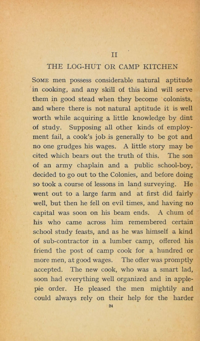 II THE LOG-EIUT OR CAMP KITCHEN Some men possess considerable natural aptitude in cooking, and any skill of this kind will serve them in good stead when they become colonists, and where there is not natural aptitude it is well worth while acquiring a little knowledge by dint of study. Supposing all other kinds of employ- ment fail, a cook’s job is generally to be got and no one grudges his wages. A little story may be cited which bears out the truth of this. The son of an army chaplain and a public school-boy, decided to go out to the Colonies, and before doing so took a course of lessons in land surveying. He went out to a large farm and at first did fairly well, but then he fell on evil times, and having no capital was soon on his beam ends. A chum of his who came across him remembered certain school study feasts, and as he was himself a kind of sub-contractor in a lumber camp, offered his friend the post of camp cook for a hundred or more men, at good wages. The offer was promptly accepted. The new cook, who was a smart lad, soon had everything well organized and in apple- pie order. He pleased the men mightily and could always rely on their help for the harder