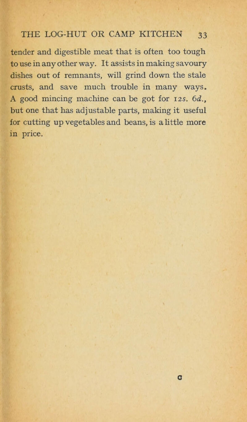 tender and digestible meat that is often too tough to use in any other way. It assists in making savoury dishes out of remnants, will grind down the stale crusts, and save much trouble in many ways. A good mincing machine can be got for 12s. 6d., but one that has adjustable parts, making it useful for cutting up vegetables and beans, is a little more in price. G