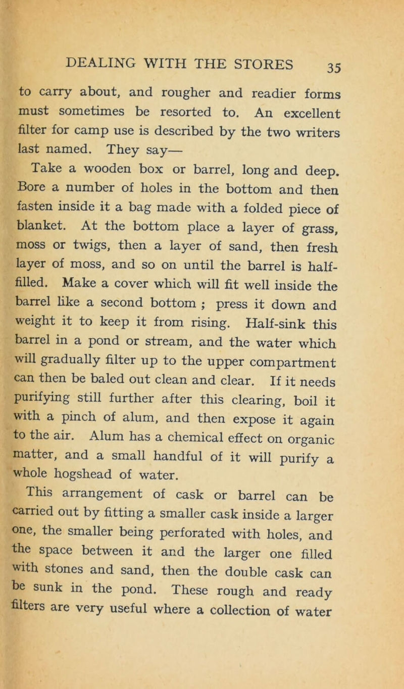 to carry about, and rougher and readier forms must sometimes be resorted to. An excellent filter for camp use is described by the two writers last named. They say— Take a wooden box or barrel, long and deep. Bore a number of holes in the bottom and then fasten inside it a bag made with a folded piece of blanket. At the bottom place a layer of grass, moss or twigs, then a layer of sand, then fresh layer of moss, and so on until the barrel is half- filled. Make a cover which will fit well inside the barrel like a second bottom ; press it down and weight it to keep it from rising. Half-sink this barrel in a pond or stream, and the water which will gradually filter up to the upper compartment can then be baled out clean and clear. If it needs purifying still further after this clearing, boil it with a pinch of alum, and then expose it again to the air. Alum has a chemical effect on organic matter, and a small handful of it will purify a whole hogshead of water. This arrangement of cask or barrel can be carried out by fitting a smaller cask inside a larger one, the smaller being perforated with holes, and the space between it and the larger one filled with stones and sand, then the double cask can be sunk in the pond. These rough and ready filters are very useful where a collection of water