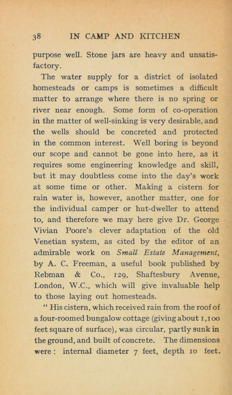 purpose well. Stone jars are heavy and unsatis- factory. The water supply for a district of isolated homesteads or camps is sometimes a difficult matter to arrange where there is no spring or river near enough. Some form of co-operation in the matter of well-sinking is very desirable, and the wells should be concreted and protected in the common interest. Well boring is beyond our scope and cannot be gone into here, as it requires some engineering knowledge and skill, but it may doubtless come into the day’s work at some time or other. Making a cistern for rain water is, however, another matter, one for the individual camper or hut-dweller to attend to, and therefore we may here give Dr. George Vivian Poore’s clever adaptation of the old Venetian system, as cited by the editor of an admirable work on Small Estate Management, by A. C. Freeman, a useful book published by Rebman & Co., 129, Shaftesbury Avenue, London, W.C., which will give invaluable help to those laying out homesteads. “ His cistern, which received rain from the roof of a four-roomed bungalow cottage (giving about 1,100 feet square of surface), was circular, partly sunk in the ground, and built of concrete. The dimensions