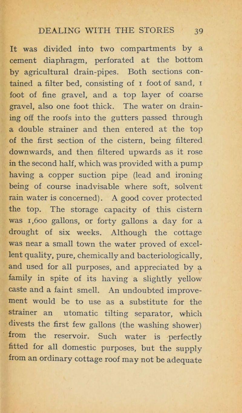 It was divided into two compartments by a cement diaphragm, perforated at the bottom by agricultural drain-pipes. Both sections con- tained a filter bed, consisting of i foot of sand, i foot of fine gravel, and a top layer of coarse gravel, also one foot thick. The water on drain- ing off the roofs into the gutters passed through a double strainer and then entered at the top of the first section of the cistern, being filtered downwards, and then filtered upwards as it rose in the second half, which was provided with a pump having a copper suction pipe (lead and ironing being of course inadvisable where soft, solvent rain water is concerned). A good cover protected the top. The storage capacity of this cistern was i,600 gallons, or forty gallons a day for a drought of six weeks. Although the cottage was near a small town the water proved of excel- lent quality, pure, chemically and bacteriologically, and used for all purposes, and appreciated by a family in spite of its having a slightly yellow caste and a faint smell. An undoubted improve- ment would be to use as a substitute for the strainer an utomatic tilting separator, which divests the first few gallons (the washing shower) from the reservoir. Such water is perfectly fitted for all domestic purposes, but the supply from an ordinary cottage roof may not be adequate