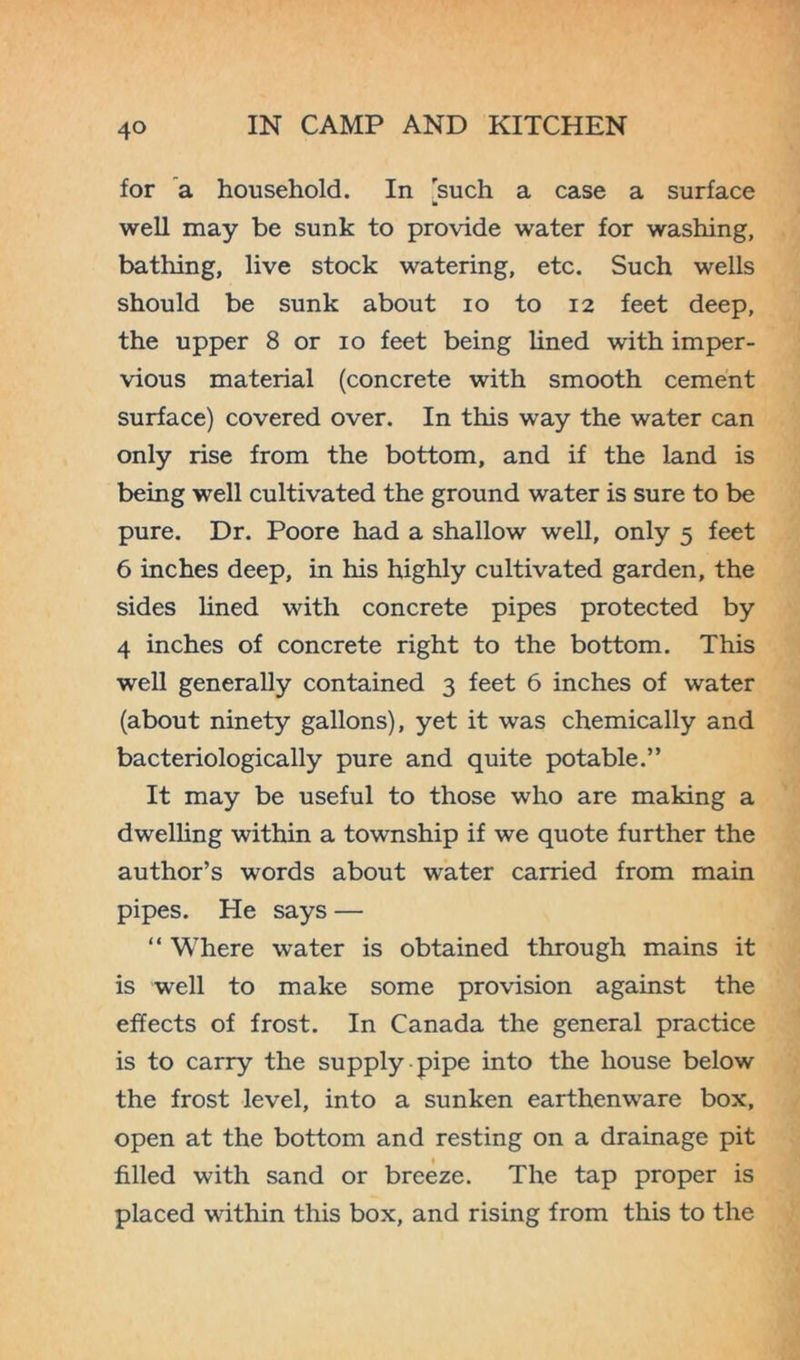 for a household. In such a case a surface » well may be sunk to provide water for washing, bathing, live stock watering, etc. Such wells should be sunk about io to 12 feet deep, the upper 8 or 10 feet being lined with imper- vious material (concrete with smooth cement surface) covered over. In this way the water can only rise from the bottom, and if the land is being well cultivated the ground water is sure to be pure. Dr. Poore had a shallow well, only 5 feet 6 inches deep, in his highly cultivated garden, the sides lined with concrete pipes protected by 4 inches of concrete right to the bottom. This well generally contained 3 feet 6 inches of water (about ninety gallons), yet it was chemically and bacteriologically pure and quite potable.” It may be useful to those who are making a dwelling within a township if we quote further the author’s words about water carried from main pipes. He says — “ Where water is obtained through mains it is well to make some provision against the effects of frost. In Canada the general practice is to carry the supply pipe into the house below the frost level, into a sunken earthenware box, open at the bottom and resting on a drainage pit filled with sand or breeze. The tap proper is placed within this box, and rising from this to the