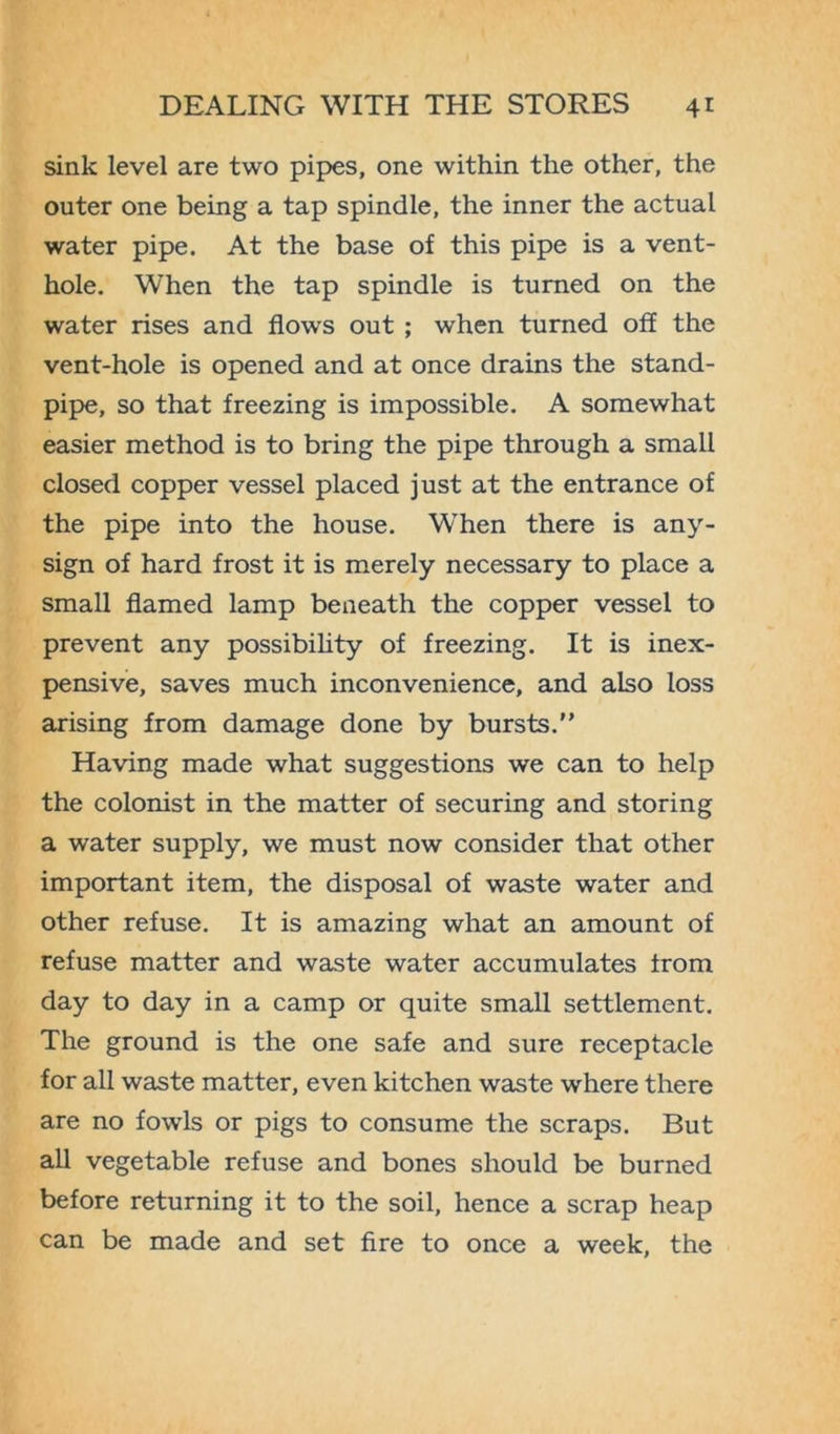 sink level are two pipes, one within the other, the outer one being a tap spindle, the inner the actual water pipe. At the base of this pipe is a vent- hole. When the tap spindle is turned on the water rises and flow's out ; when turned off the vent-hole is opened and at once drains the stand- pipe, so that freezing is impossible. A somewhat easier method is to bring the pipe through a small closed copper vessel placed just at the entrance of the pipe into the house. When there is any- sign of hard frost it is merely necessary to place a small flamed lamp beneath the copper vessel to prevent any possibility of freezing. It is inex- pensive, saves much inconvenience, and also loss arising from damage done by bursts. Having made what suggestions we can to help the colonist in the matter of securing and storing a water supply, we must now consider that other important item, the disposal of waste water and other refuse. It is amazing what an amount of refuse matter and waste water accumulates from day to day in a camp or quite small settlement. The ground is the one safe and sure receptacle for all waste matter, even kitchen waste where there are no fowls or pigs to consume the scraps. But all vegetable refuse and bones should be burned before returning it to the soil, hence a scrap heap can be made and set fire to once a week, the