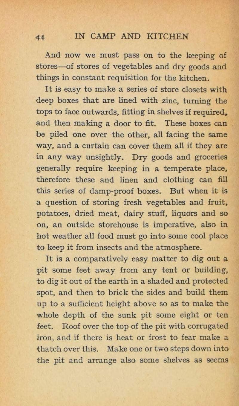 And now we must pass on to the keeping of stores—of stores of vegetables and dry goods and things in constant requisition for the kitchen. It is easy to make a series of store closets with deep boxes that are lined with zinc, turning the tops to face outwards, fitting in shelves if required, and then making a door to fit. These boxes can be piled one over the other, all facing the same way, and a curtain can cover them all if they are in any way unsightly. Dry goods and groceries generally require keeping in a temperate place, therefore these and linen and clothing can fill this series of damp-proof boxes. But when it is a question of storing fresh vegetables and fruit, potatoes, dried meat, dairy stuff, liquors and so on, an outside storehouse is imperative, also in hot weather all food must go into some cool place to keep it from insects and the atmosphere. It is a comparatively easy matter to dig out a pit some feet away from any tent or building, to dig it out of the earth in a shaded and protected spot, and then to brick the sides and build them up to a sufficient height above so as to make the whole depth of the sunk pit some eight or ten feet. Roof over the top of the pit with corrugated iron, and if there is heat or frost to fear make a thatch over this. Make one or two steps down into the pit and arrange also some shelves as seems