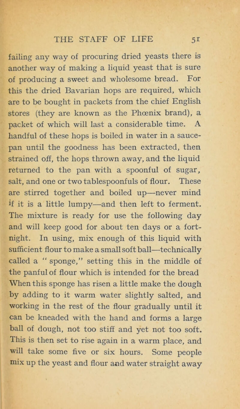 failing any way of procuring dried yeasts there is another way of making a liquid yeast that is sure of producing a sweet and wholesome bread. For this the dried Bavarian hops are required, which are to be bought in packets from the chief English stores (they are known as the Phoenix brand), a packet of which will last a considerable time. A handful of these hops is boiled in water in a sauce- pan until the goodness has been extracted, then strained off, the hops thrown away, and the liquid returned to the pan with a spoonful of sugar, salt, and one or two tablespoonfuls of flour. These are stirred together and boiled up—never mind if it is a little lumpy—and then left to ferment. The mixture is ready for use the following day and will keep good for about ten days or a fort- night. In using, mix enough of this liquid with sufficient flour to make a small soft ball—technically called a “ sponge,” setting this in the middle of the panful of flour which is intended for the bread When this sponge has risen a little make the dough by adding to it warm water slightly salted, and working in the rest of the flour gradually until it can be kneaded with the hand and forms a large ball of dough, not too stiff and yet not too soft. This is then set to rise again in a warm place, and will take some five or six hours. Some people mix up the yeast and flour and water straight away