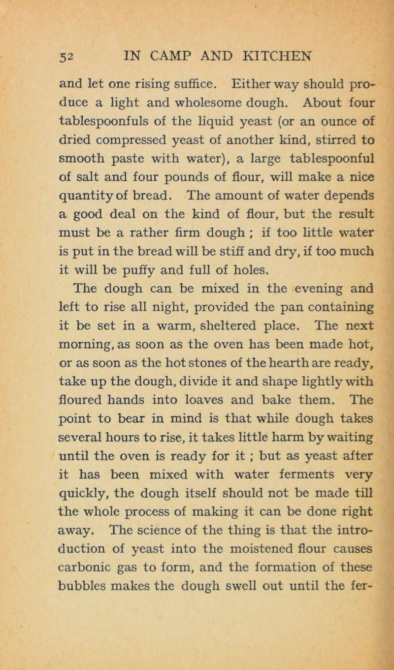 and let one rising suffice. Either way should pro- duce a light and wholesome dough. About four tablespoonfuls of the liquid yeast (or an ounce of dried compressed yeast of another kind, stirred to smooth paste with water), a large tablespoonful of salt and four pounds of flour, will make a nice quantity of bread. The amount of water depends a good deal on the kind of flour, but the result must be a rather firm dough ; if too little water is put in the bread will be stiff and dry, if too much it will be puffy and full of holes. The dough can be mixed in the evening and left to rise all night, provided the pan containing it be set in a warm, sheltered place. The next morning, as soon as the oven has been made hot, or as soon as the hot stones of the hearth are ready, take up the dough, divide it and shape lightly with floured hands into loaves and bake them. The point to bear in mind is that while dough takes several hours to rise, it takes little harm by waiting until the oven is ready for it ; but as yeast after it has been mixed with water ferments very quickly, the dough itself should not be made till the whole process of making it can be done right away. The science of the thing is that the intro- duction of yeast into the moistened flour causes carbonic gas to form, and the formation of these bubbles makes the dough swell out until the fer-