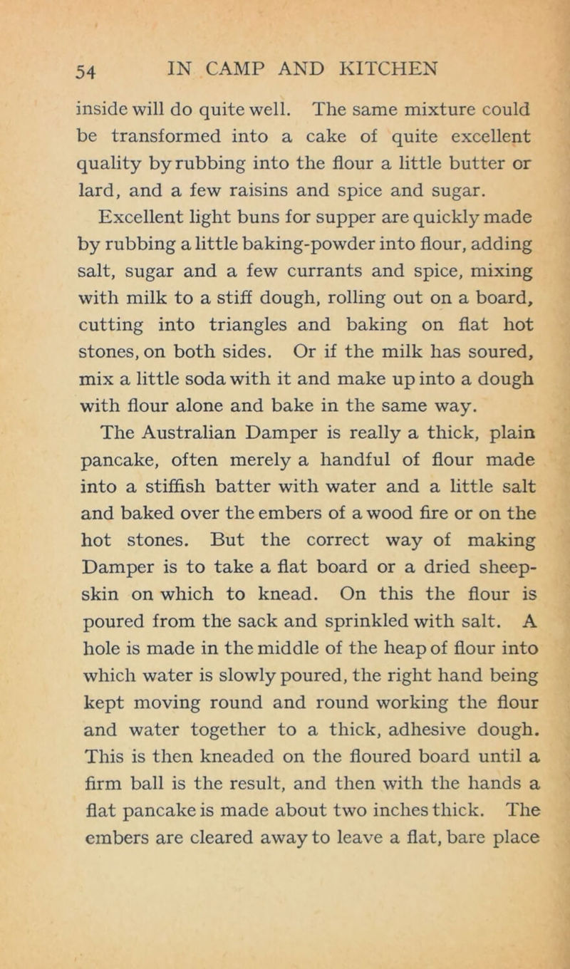 inside will do quite well. The same mixture could be transformed into a cake of quite excellent quality by rubbing into the flour a little butter or lard, and a few raisins and spice and sugar. Excellent light buns for supper are quickly made by rubbing a little baking-powder into flour, adding salt, sugar and a few currants and spice, mixing with milk to a stiff dough, rolling out on a board, cutting into triangles and baking on flat hot stones, on both sides. Or if the milk has soured, mix a little soda with it and make up into a dough with flour alone and bake in the same way. The Australian Damper is really a thick, plain pancake, often merely a handful of flour made into a stifhsh batter with water and a little salt and baked over the embers of a wood fire or on the hot stones. But the correct way of making Damper is to take a flat board or a dried sheep- skin on which to knead. On this the flour is poured from the sack and sprinkled with salt. A hole is made in the middle of the heap of flour into which water is slowly poured, the right hand being kept moving round and round working the flour and water together to a thick, adhesive dough. This is then kneaded on the floured board until a firm ball is the result, and then with the hands a flat pancake is made about two inches thick. The embers are cleared away to leave a flat, bare place