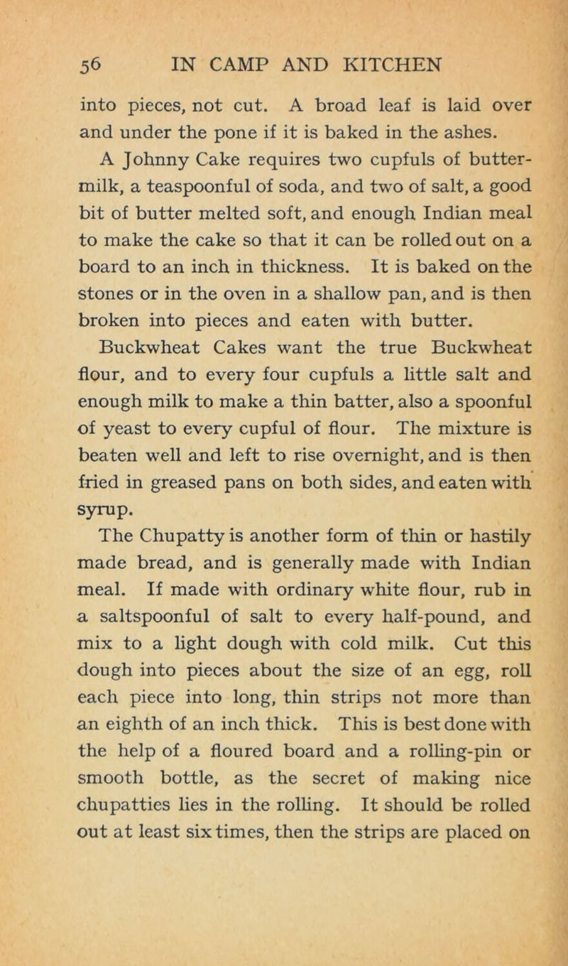 into pieces, not cut. A broad leaf is laid over and under the pone if it is baked in the ashes. A Johnny Cake requires two cupfuls of butter- milk, a teaspoonful of soda, and two of salt, a good bit of butter melted soft, and enough Indian meal to make the cake so that it can be rolled out on a board to an inch in thickness. It is baked on the stones or in the oven in a shallow pan, and is then broken into pieces and eaten with butter. Buckwheat Cakes want the true Buckwheat flour, and to every four cupfuls a little salt and enough milk to make a thin batter, also a spoonful of yeast to every cupful of flour. The mixture is beaten well and left to rise overnight, and is then fried in greased pans on both sides, and eaten with syrup. The Chupatty is another form of thin or hastily made bread, and is generally made with Indian meal. If made with ordinary white flour, rub in a saltspoonful of salt to every half-pound, and mix to a light dough with cold milk. Cut this dough into pieces about the size of an egg, roll each piece into long, thin strips not more than an eighth of an inch thick. This is best done with the help of a floured board and a rolling-pin or smooth bottle, as the secret of making nice chupatties lies in the rolling. It should be rolled out at least six times, then the strips are placed on