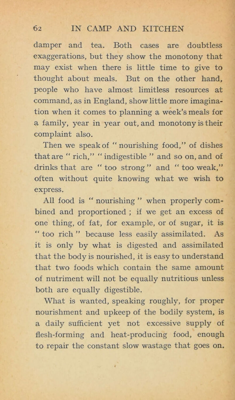 damper and tea. Both cases are doubtless exaggerations, but they show the monotony that may exist when there is little time to give to thought about meals. But on the other hand, people who have almost limitless resources at command, as in England, show little more imagina- tion when it comes to planning a week’s meals for a family, year in year out, and monotony is their complaint also. Then we speak of “nourishing food,” of dishes that are “ rich,” “indigestible ” and so on, and of drinks that are “ too strong ” and “ too weak,” often without quite knowing what we wish to express. All food is “ nourishing ” when properly com- bined and proportioned ; if we get an excess of one thing, of fat, for example, or of sugar, it is “ too rich ” because less easily assimilated. As it is only by what is digested and assimilated that the body is nourished, it is easy to understand that two foods which contain the same amount of nutriment will not be equally nutritious unless both are equally digestible. What is wanted, speaking roughly, for proper nourishment and upkeep of the bodily system, is a daily sufficient yet not excessive supply of flesh-forming and heat-producing food, enough to repair the constant slow wastage that goes on.