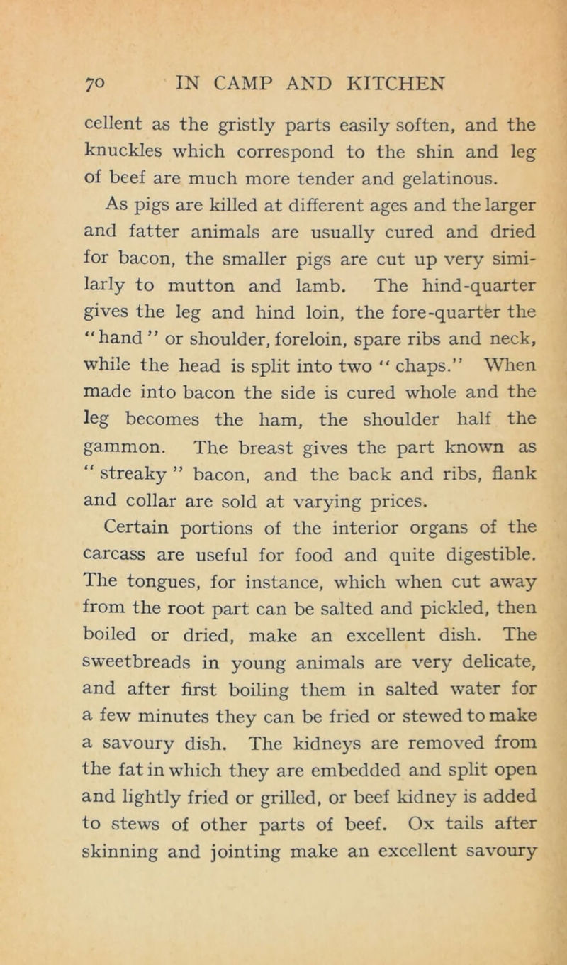 cellent as the gristly parts easily soften, and the knuckles which correspond to the shin and leg of beef are much more tender and gelatinous. As pigs are killed at different ages and the larger and fatter animals are usually cured and dried for bacon, the smaller pigs are cut up very simi- larly to mutton and lamb. The liind-quarter gives the leg and hind loin, the fore-quarter the “hand ” or shoulder, foreloin, spare ribs and neck, while the head is split into two “ chaps.” When made into bacon the side is cured whole and the leg becomes the ham, the shoulder half the gammon. The breast gives the part known as “ streaky ” bacon, and the back and ribs, flank and collar are sold at varying prices. Certain portions of the interior organs of the carcass are useful for food and quite digestible. The tongues, for instance, which when cut away from the root part can be salted and pickled, then boiled or dried, make an excellent dish. The sweetbreads in young animals are very delicate, and after first boiling them in salted water for a few minutes they can be fried or stewed to make a savoury dish. The kidneys are removed from the fat in which they are embedded and split open and lightly fried or grilled, or beef kidney is added to stews of other parts of beef. Ox tails after skinning and jointing make an excellent savoury