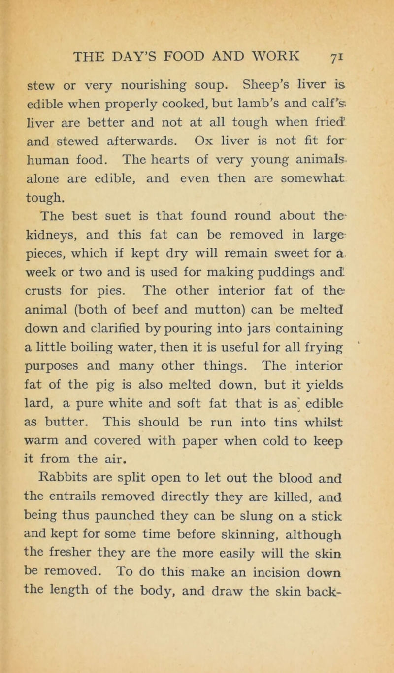 stew or very nourishing soup. Sheep’s liver is edible when properly cooked, but lamb’s and calf's-. liver are better and not at all tough when fried1 and stewed afterwards. Ox liver is not fit for human food. The hearts of very young animals alone are edible, and even then are somewhat tough. The best suet is that found round about the- kidneys, and this fat can be removed in large pieces, which if kept dry will remain sweet for a week or two and is used for making puddings and crusts for pies. The other interior fat of the: animal (both of beef and mutton) can be melted down and clarified by pouring into jars containing a little boiling water, then it is useful for all frying purposes and many other things. The interior fat of the pig is also melted down, but it yields lard, a pure white and soft fat that is as' edible as butter. This should be run into tins whilst warm and covered with paper when cold to keep it from the air. Rabbits are split open to let out the blood and the entrails removed directly they are killed, and being thus paunched they can be slung on a stick and kept for some time before skinning, although the fresher they are the more easily will the skin be removed. To do this make an incision down the length of the body, and draw the skin back-