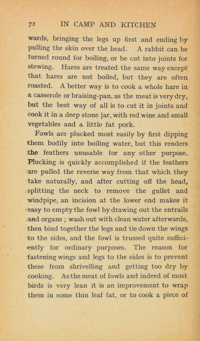 wards, bringing the legs up first and ending by pulling the skin over the head. A rabbit can be turned round for boiling, or be cut into joints for stewing. Hares are treated the same way except that hares are not boiled, but they are often roasted. A better way is to cook a whole hare in a casserole or braising-pan, as the meat is very dry, but the best way of all is to cut it in joints and cook it in a deep stone jar, with red wine and small vegetables and a little fat pork. Fowls are plucked most easily by first dipping them bodily into boiling water, but this renders the feathers unusable for any other purpose. Plucking is quickly accomplished if the feathers are pulled the reverse way from that which they take naturally, and after cutting off the head, . splitting the neck to remove the gullet and windpipe, an incision at the lower end makes it • easy to empty the fowl by drawing out the entrails and organs ; wash out with clean water afterwards, then bind together the legs and tie down the wings to the sides, and the fowl is trussed quite suffici- ently for ordinary purposes. The reason for fastening wings and legs to the sides is to prevent these from shrivelling and getting too dry by cooking. As the meat of fowls and indeed of most birds is very lean it is an improvement to wrap them in some thin leaf fat, or to cook a piece of