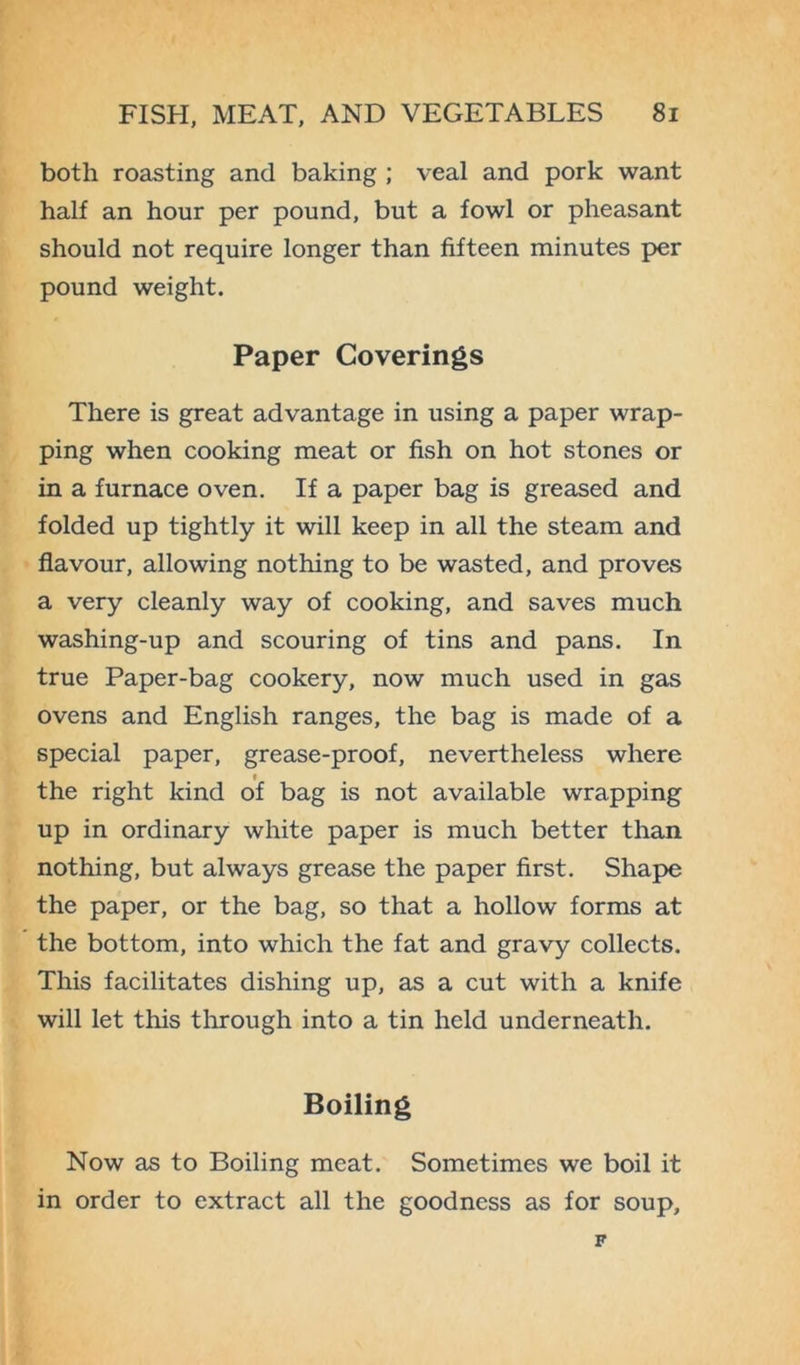 both roasting and baking ; veal and pork want half an hour per pound, but a fowl or pheasant should not require longer than fifteen minutes per pound weight. Paper Coverings There is great advantage in using a paper wrap- ping when cooking meat or fish on hot stones or in a furnace oven. If a paper bag is greased and folded up tightly it will keep in all the steam and flavour, allowing nothing to be wasted, and proves a very cleanly way of cooking, and saves much washing-up and scouring of tins and pans. In true Paper-bag cookery, now much used in gas ovens and English ranges, the bag is made of a special paper, grease-proof, nevertheless where the right kind of bag is not available wrapping up in ordinary white paper is much better than nothing, but always grease the paper first. Shape the paper, or the bag, so that a hollow forms at the bottom, into which the fat and gravy collects. This facilitates dishing up, as a cut with a knife will let this through into a tin held underneath. Boiling Now as to Boiling meat. Sometimes we boil it in order to extract all the goodness as for soup. F