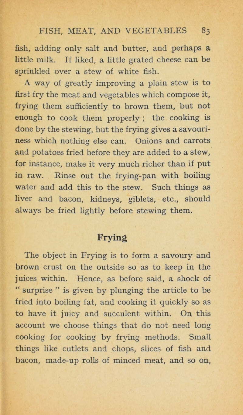 fish, adding only salt and butter, and perhaps a little milk. If liked, a little grated cheese can be sprinkled over a stew of white fish. A way of greatly improving a plain stew is to first fry the meat and vegetables which compose it, frying them sufficiently to brown them, but not enough to cook them properly ; the cooking is done by the stewing, but the frying gives a savouri- ness which nothing else can. Onions and carrots and potatoes fried before they are added to a stew, for instance, make it very much richer than if put in raw. Rinse out the frying-pan with boiling water and add this to the stew. Such things as liver and bacon, kidneys, giblets, etc., should always be fried lightly before stewing them. Frying The object in Frying is to form a savoury and brown crust on the outside so as to keep in the juices within. Hence, as before said, a shock of “ surprise ” is given by plunging the article to be fried into boiling fat, and cooking it quickly so as to have it juicy and succulent within. On this account we choose things that do not need long cooking for cooking by frying methods. Small things like cutlets and chops, slices of fish and bacon, made-up rolls of minced meat, and so on,