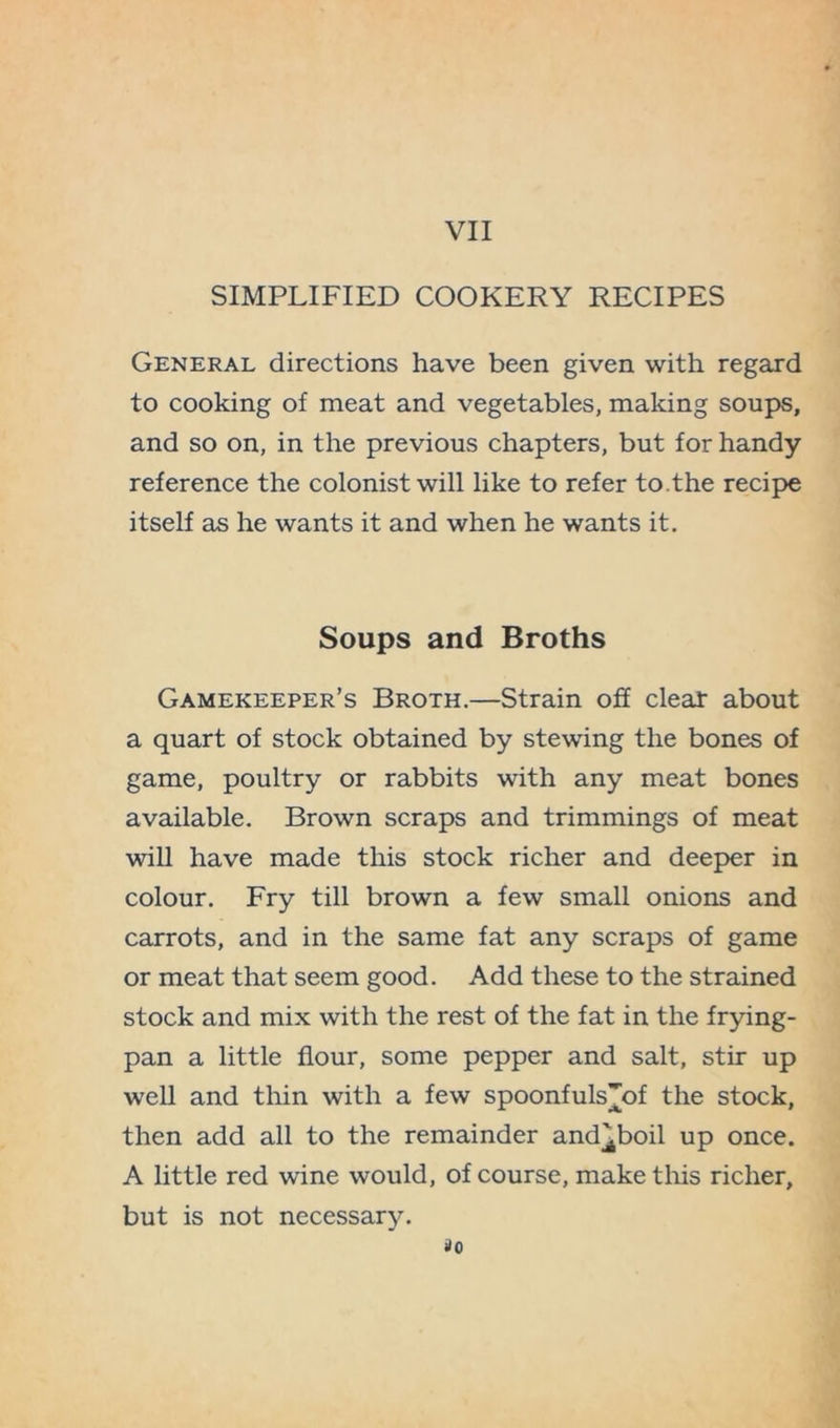 SIMPLIFIED COOKERY RECIPES General directions have been given with regard to cooking of meat and vegetables, making soups, and so on, in the previous chapters, but for handy reference the colonist will like to refer to.the recipe itself as he wants it and when he wants it. Soups and Broths Gamekeeper’s Broth.—Strain off clear about a quart of stock obtained by stewing the bones of game, poultry or rabbits with any meat bones available. Brown scraps and trimmings of meat will have made this stock richer and deeper in colour. Fry till brown a few small onions and carrots, and in the same fat any scraps of game or meat that seem good. Add these to the strained stock and mix with the rest of the fat in the frying- pan a little flour, some pepper and salt, stir up well and thin with a few spoonfuls^of the stock, then add all to the remainder and^boil up once. A little red wine would, of course, make this richer, but is not necessary. ilO