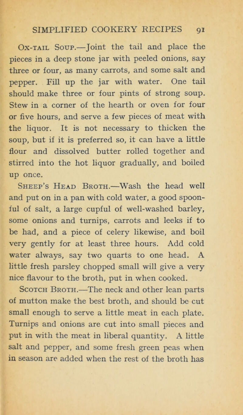 Ox-tail Soup.—Joint the tail and place the pieces in a deep stone jar with peeled onions, say- three or four, as many carrots, and some salt and pepper. Fill up the jar with water. One tail should make three or four pints of strong soup. Stew in a corner of the hearth or oven for four or five hours, and serve a few pieces of meat with the liquor. It is not necessary to thicken the soup, but if it is preferred so, it can have a little flour and dissolved butter rolled together and stirred into the hot liquor gradually, and boiled up once. Sheep’s Head Broth.—Wash the head -well and put on in a pan with cold water, a good spoon- ful of salt, a large cupful of well-washed barley, some onions and turnips, carrots and leeks if to be had, and a piece of celery likewise, and boil very gently for at least three hours. Add cold water always, say two quarts to one head. A little fresh parsley chopped small will give a very nice flavour to the broth, put in when cooked. Scotch Broth.—The neck and other lean parts of mutton make the best broth, and should be cut small enough to serve a little meat in each plate. Turnips and onions are cut into small pieces and put in with the meat in liberal quantity. A little salt and pepper, and some fresh green peas when in season are added when the rest of the broth has