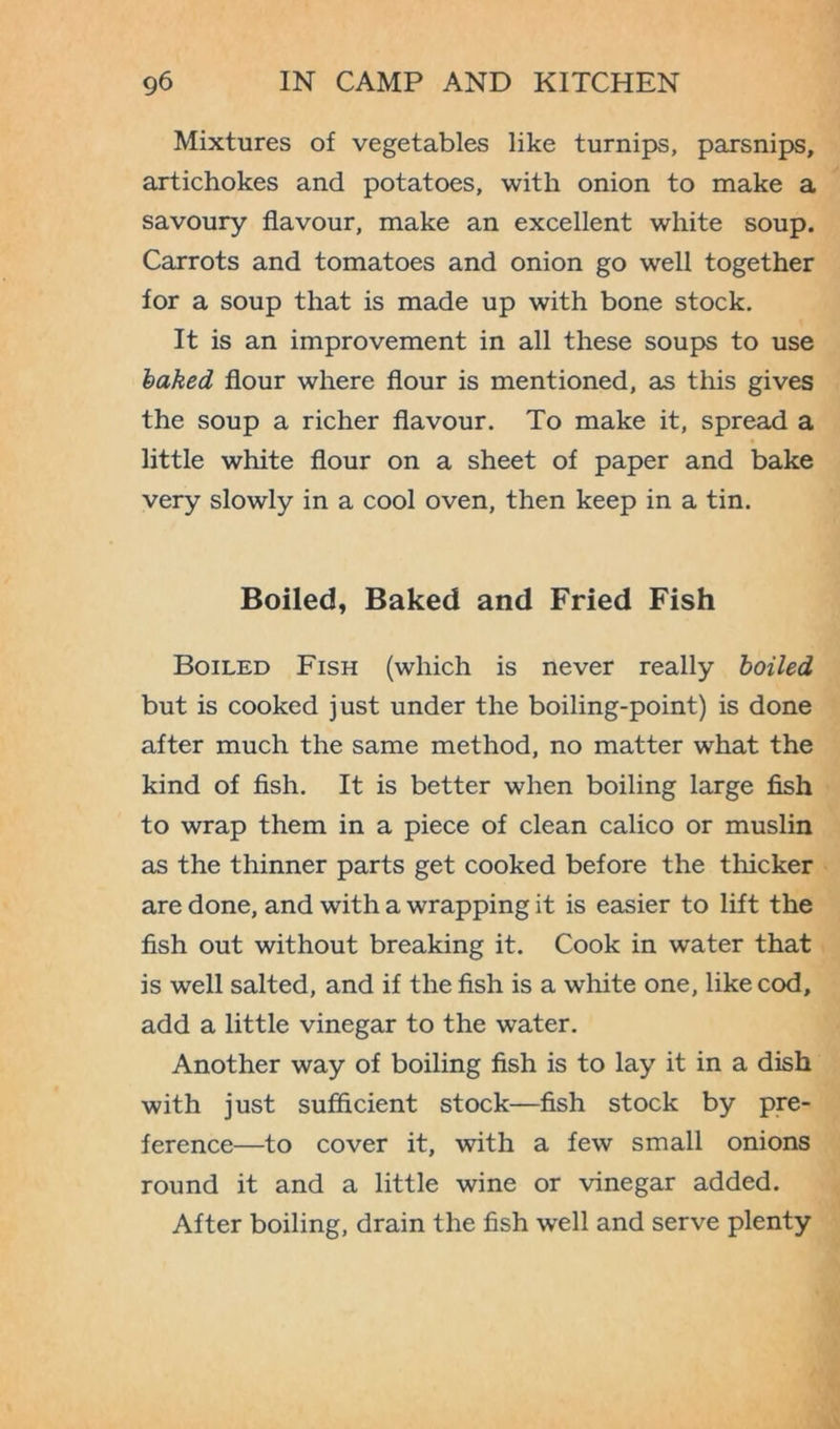 Mixtures of vegetables like turnips, parsnips, artichokes and potatoes, with onion to make a savoury flavour, make an excellent white soup. Carrots and tomatoes and onion go well together for a soup that is made up with bone stock. It is an improvement in all these soups to use baked flour where flour is mentioned, as this gives the soup a richer flavour. To make it, spread a little white flour on a sheet of paper and bake very slowly in a cool oven, then keep in a tin. Boiled, Baked and Fried Fish Boiled Fish (which is never really boiled but is cooked just under the boiling-point) is done after much the same method, no matter what the kind of fish. It is better when boiling large fish to wrap them in a piece of clean calico or muslin as the thinner parts get cooked before the thicker are done, and with a wrapping it is easier to lift the fish out without breaking it. Cook in water that is well salted, and if the fish is a white one, like cod, add a little vinegar to the water. Another way of boiling fish is to lay it in a dish with just sufficient stock—fish stock by pre- ference—to cover it, with a few small onions round it and a little wine or vinegar added. After boiling, drain the fish well and serve plenty