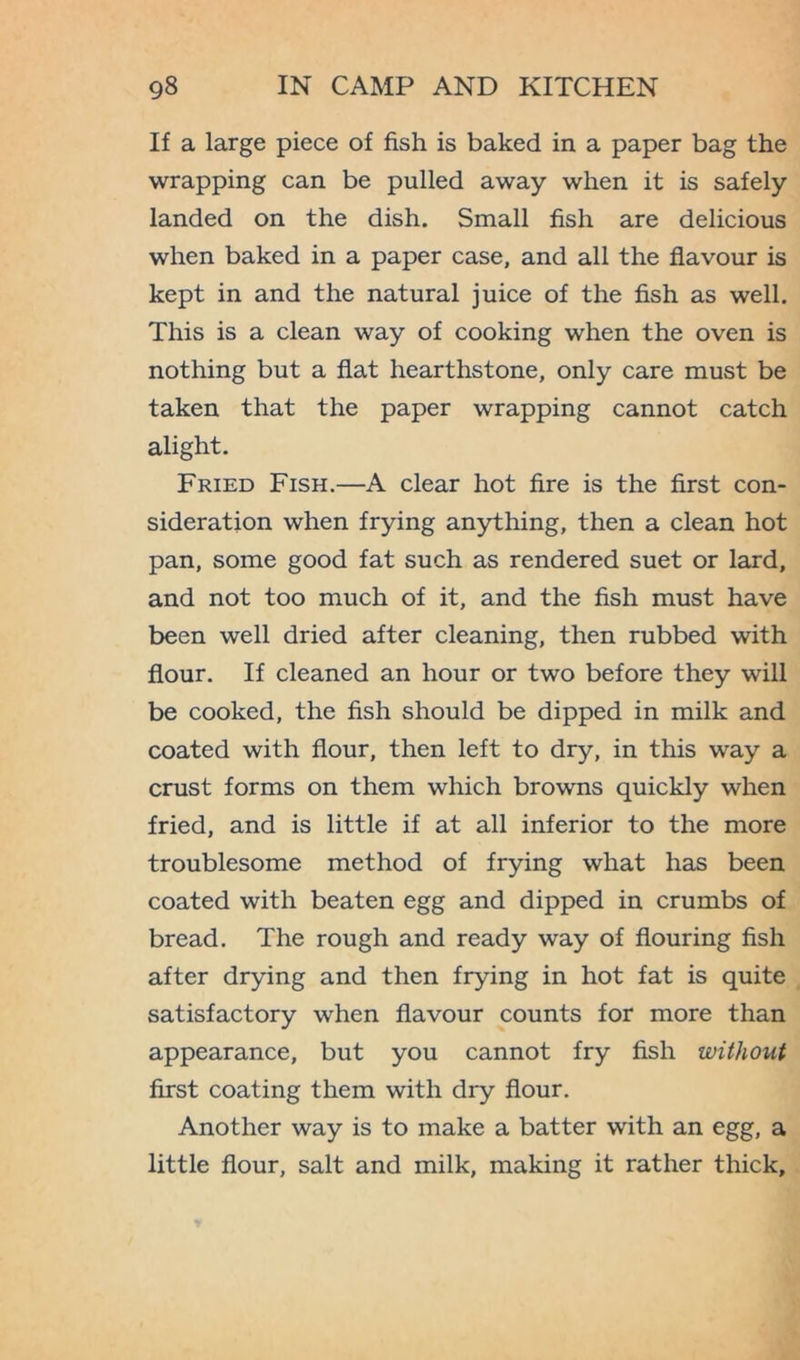 If a large piece of fish is baked in a paper bag the wrapping can be pulled away when it is safely landed on the dish. Small fish are delicious when baked in a paper case, and all the flavour is kept in and the natural juice of the fish as well. This is a clean way of cooking when the oven is nothing but a flat hearthstone, only care must be taken that the paper wrapping cannot catch alight. Fried Fish.—A clear hot fire is the first con- sideration when frying anything, then a clean hot pan, some good fat such as rendered suet or lard, and not too much of it, and the fish must have been well dried after cleaning, then rubbed with flour. If cleaned an hour or two before they will be cooked, the fish should be dipped in milk and coated with flour, then left to dry, in this way a crust forms on them which browns quickly when fried, and is little if at all inferior to the more troublesome method of frying what has been coated with beaten egg and dipped in crumbs of bread. The rough and ready way of flouring fish after drying and then frying in hot fat is quite satisfactory when flavour counts for more than appearance, but you cannot fry fish without first coating them with dry flour. Another way is to make a batter with an egg, a little flour, salt and milk, making it rather thick.