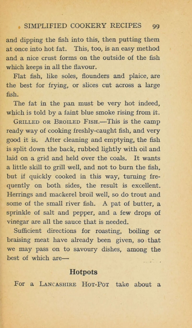 and dipping the fish into this, then putting them at once into hot fat. This, too, is an easy method and a nice crust forms on the outside of the fish which keeps in all the flavour. Flat fish, like soles, flounders and plaice, are the best for frying, or slices cut across a large fish. The fat in the pan must be very hot indeed, which is told by a faint blue smoke rising from it. Grilled or Broiled Fish.—This is the camp ready way of cooking freshly-caught fish, and very good it is. After cleaning and emptying, the fish is split down the back, rubbed lightly with oil and laid on a grid and held over the coals. It wants a little skill to grill well, and not to burn the fish, but if quickly cooked in this way, turning fre- quently on both sides, the result is excellent. Herrings and mackerel broil well, so do trout and some of the small river fish. A pat of butter, a sprinkle of salt and pepper, and a few drops of vinegar are all the sauce that is needed. Sufficient directions for roasting, boiling or braising meat have already been given, so that we may pass on to savoury dishes, among the best of which axe— Hotpots For a Lancashire Hot-Pot take about a