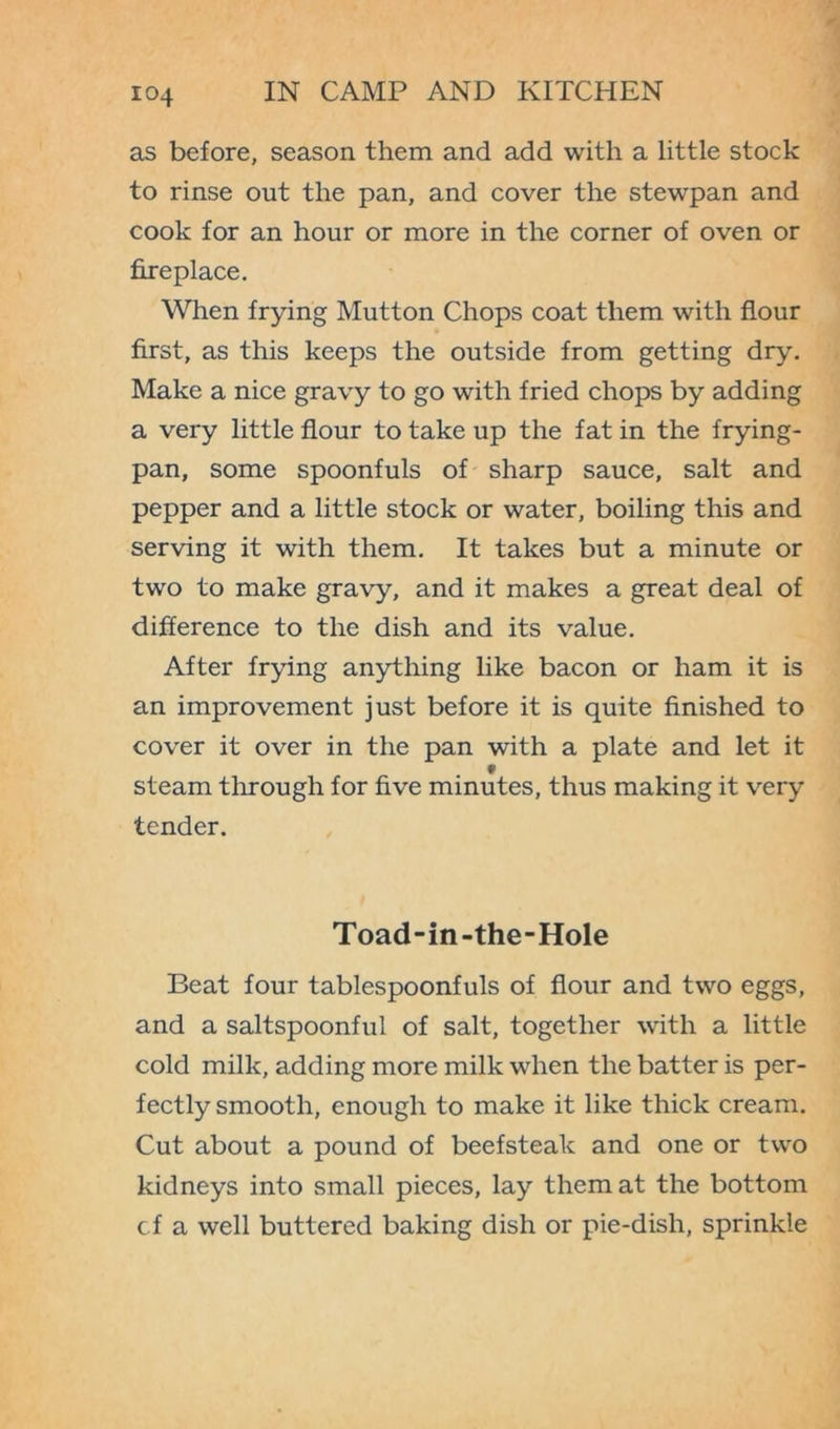 as before, season them and add with a little stock to rinse out the pan, and cover the stewpan and cook for an hour or more in the corner of oven or fireplace. When frying Mutton Chops coat them with flour first, as this keeps the outside from getting dry. Make a nice gravy to go with fried chops by adding a very little flour to take up the fat in the frying- pan, some spoonfuls of sharp sauce, salt and pepper and a little stock or water, boiling this and serving it with them. It takes but a minute or two to make gravy, and it makes a great deal of difference to the dish and its value. After frying anything like bacon or ham it is an improvement just before it is quite finished to cover it over in the pan with a plate and let it f steam through for five minutes, thus making it very tender. Toad-in-the-Hole Beat four tablespoonfuls of flour and two eggs, and a saltspoonful of salt, together with a little cold milk, adding more milk when the batter is per- fectly smooth, enough to make it like thick cream. Cut about a pound of beefsteak and one or two kidneys into small pieces, lay them at the bottom cf a well buttered baking dish or pie-dish, sprinkle