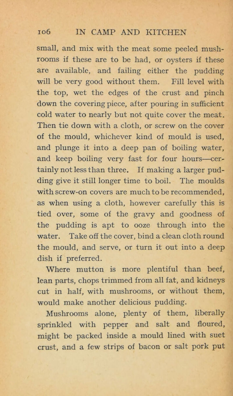 small, and mix with the meat some peeled mush- rooms if these are to be had, or oysters if these are available, and failing either the pudding will be very good without them. Fill level with the top, wet the edges of the crust and pinch down the covering piece, after pouring in sufficient cold water to nearly but not quite cover the meat. Then tie down with a cloth, or screw on the cover of the mould, whichever kind of mould is used, and plunge it into a deep pan of boiling water, and keep boiling very fast for four hours—cer- tainly not less than three. If making a larger pud- ding give it still longer time to boil. The moulds with screw-on covers are much to be recommended, as when using a cloth, however carefully this is tied over, some of the gravy and goodness of the pudding is apt to ooze through into the water. Take off the cover, bind a clean cloth round the mould, and serve, or turn it out into a deep dish if preferred. Where mutton is more plentiful than beef, lean parts, chops trimmed from all fat, and kidneys cut in half, with mushrooms, or without them, would make another delicious pudding. Mushrooms alone, plenty of them, liberally sprinkled with pepper and salt and floured, might be packed inside a mould lined with suet crust, and a few strips of bacon or salt pork put