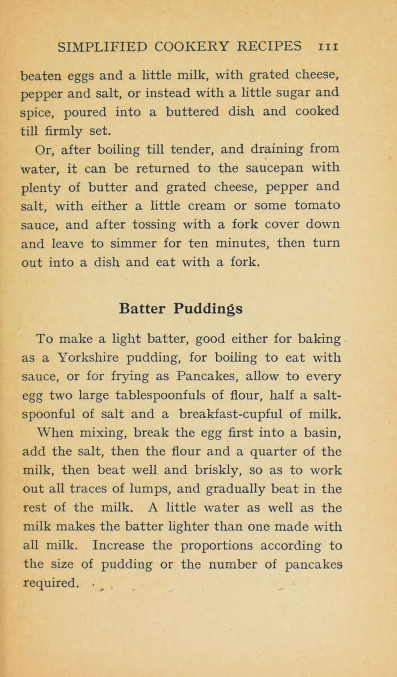 beaten eggs and a little milk, with grated cheese, pepper and salt, or instead with a little sugar and spice, poured into a buttered dish and cooked till firmly set. Or, after boiling till tender, and draining from water, it can be returned to the saucepan with plenty of butter and grated cheese, pepper and salt, with either a little cream or some tomato sauce, and after tossing with a fork cover down and leave to simmer for ten minutes, then turn out into a dish and eat with a fork. Batter Puddings To make a light batter, good either for baking as a Yorkshire pudding, for boiling to eat with sauce, or for frying as Pancakes, allow to every egg two large tablespoonfuls of flour, half a salt- spoonful of salt and a breakfast-cupful of milk. When mixing, break the egg first into a basin, add the salt, then the flour and a quarter of the milk, then beat well and briskly, so as to work out all traces of lumps, and gradually beat in the rest of the milk. A little water as well as the milk makes the batter lighter than one made with all milk. Increase the proportions according to the size of pudding or the number of pancakes required. * ^