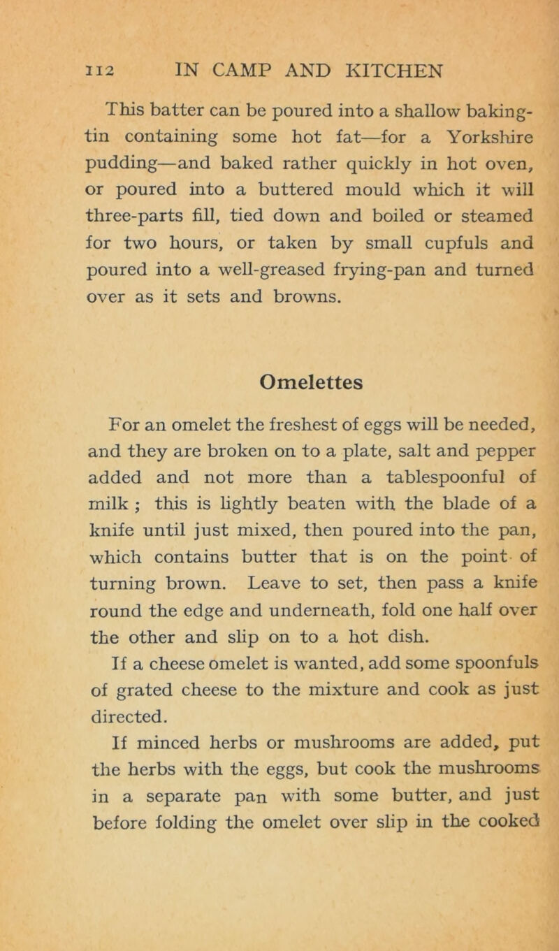 This batter can be poured into a shallow baking- tin containing some hot fat—for a Yorkshire pudding—and baked rather quickly in hot oven, or poured into a buttered mould which it will three-parts fill, tied down and boiled or steamed for two hours, or taken by small cupfuls and poured into a well-greased frying-pan and turned over as it sets and browns. Omelettes For an omelet the freshest of eggs will be needed, and they are broken on to a plate, salt and pepper added and not more than a tablespoonful of milk ; this is lightly beaten with the blade of a knife until just mixed, then poured into the pan, which contains butter that is on the point of turning brown. Leave to set, then pass a knife round the edge and underneath, fold one half over the other and slip on to a hot dish. If a cheese omelet is wanted, add some spoonfuls of grated cheese to the mixture and cook as just directed. If minced herbs or mushrooms are added, put the herbs with the eggs, but cook the mushrooms in a separate pan with some butter, and just before folding the omelet over slip in the cooked