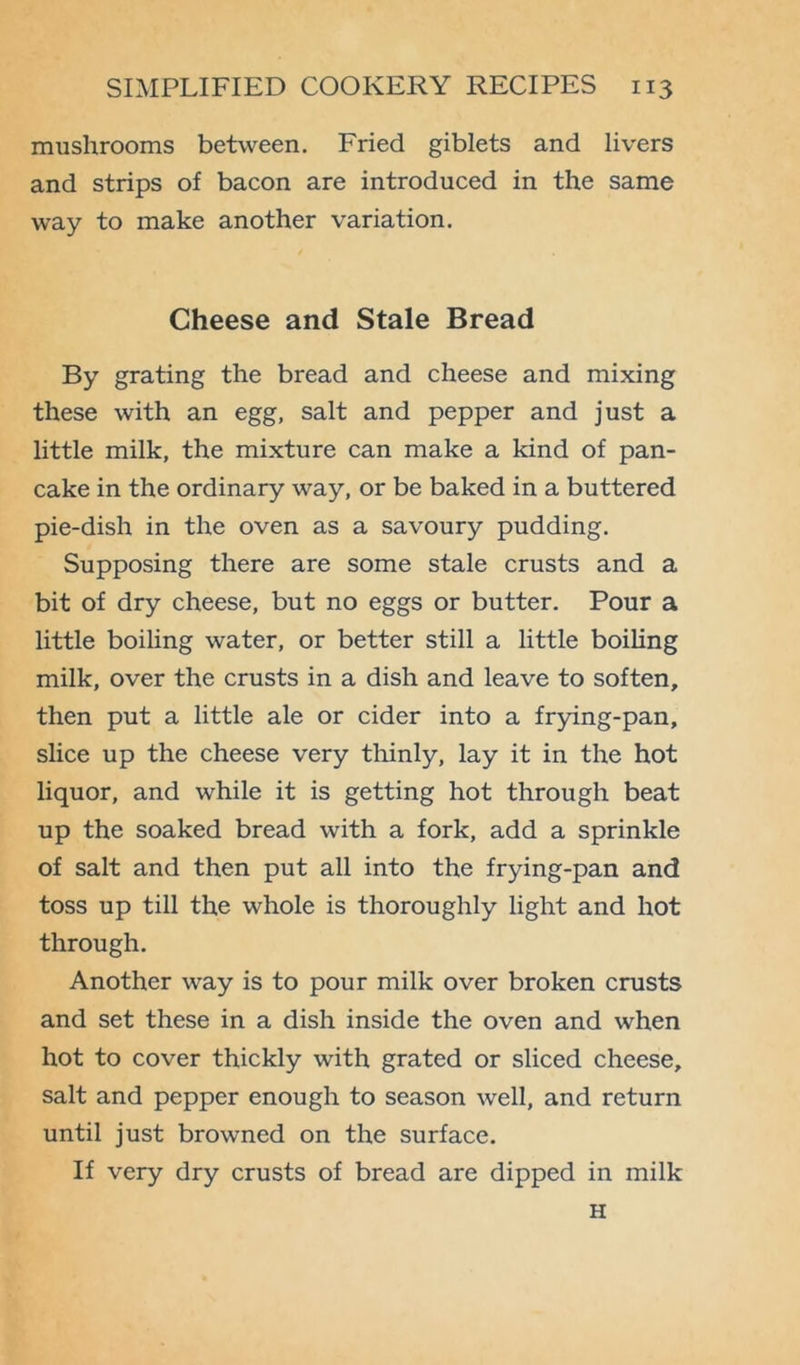 mushrooms between. Fried giblets and livers and strips of bacon are introduced in the same way to make another variation. Cheese and Stale Bread By grating the bread and cheese and mixing these with an egg, salt and pepper and just a little milk, the mixture can make a kind of pan- cake in the ordinary way, or be baked in a buttered pie-dish in the oven as a savoury pudding. Supposing there are some stale crusts and a bit of dry cheese, but no eggs or butter. Pour a little boiling water, or better still a little boiling milk, over the crusts in a dish and leave to soften, then put a little ale or cider into a frying-pan, slice up the cheese very thinly, lay it in the hot liquor, and while it is getting hot through beat up the soaked bread with a fork, add a sprinkle of salt and then put all into the frying-pan and toss up till the whole is thoroughly light and hot through. Another way is to pour milk over broken crusts and set these in a dish inside the oven and when hot to cover thickly with grated or sliced cheese, salt and pepper enough to season well, and return until just browned on the surface. If very dry crusts of bread are dipped in milk H