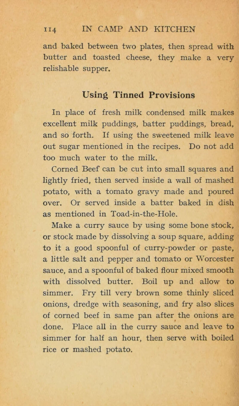and baked between two plates, then spread with butter and toasted cheese, they make a very relishable supper. Using Tinned Provisions In place of fresh milk condensed milk makes excellent milk puddings, batter puddings, bread, and so forth. If using the sweetened milk leave out sugar mentioned in the recipes. Do not add too much water to the milk. Corned Beef can be cut into small squares and lightly fried, then served inside a wall of mashed potato, with a tomato gravy made and poured over. Or served inside a batter baked in dish as mentioned in Toad-in-the-Hole. Make a curry sauce by using some bone stock, or stock made by dissolving a soup square, adding to it a good spoonful of curry-powder or paste, a little salt and pepper and tomato or Worcester sauce, and a spoonful of baked flour mixed smooth with dissolved butter. Boil up and allow to simmer. Fry till very brown some thinly sliced onions, dredge with seasoning, and fry also slices of corned beef in same pan after the onions are done. Place all in the curry sauce and leave to simmer for half an hour, then serve with boiled rice or mashed potato.
