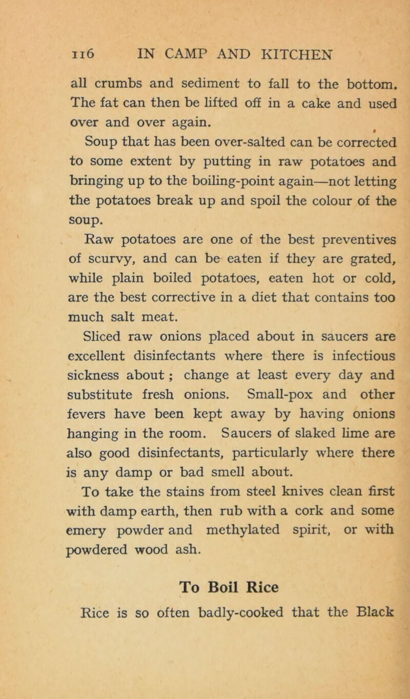all crumbs and sediment to fall to the bottom. The fat can then be lifted off in a cake and used over and over again. Soup that has been over-salted can be corrected to some extent by putting in raw potatoes and bringing up to the boiling-point again—not letting the potatoes break up and spoil the colour of the soup. Raw potatoes are one of the best preventives of scurvy, and can be eaten if they are grated, while plain boiled potatoes, eaten hot or cold, are the best corrective in a diet that contains too much salt meat. Sliced raw onions placed about in saucers are excellent disinfectants where there is infectious sickness about; change at least every day and substitute fresh onions. Small-pox and other fevers have been kept away by having onions hanging in the room. Saucers of slaked lime are also good disinfectants, particularly where there is any damp or bad smell about. To take the stains from steel knives clean first with damp earth, then rub with a cork and some emery powder and methylated spirit, or with powdered wood ash. To Boil Rice Rice is so often badly-cooked that the Black