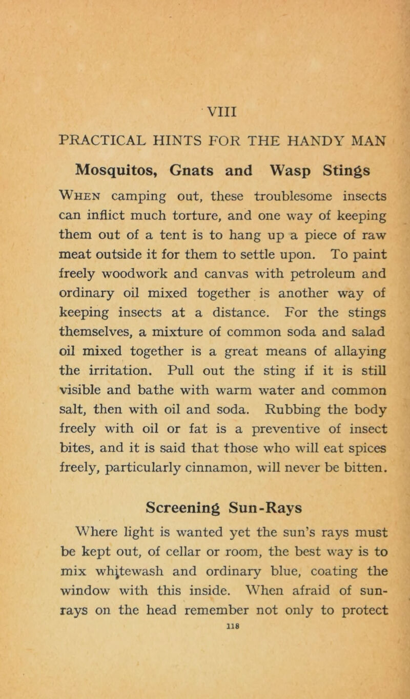 VIII PRACTICAL HINTS FOR THE HANDY MAN Mosquitos, Gnats and Wasp Stings When camping out, these troublesome insects can inflict much torture, and one way of keeping them out of a tent is to hang up a piece of raw meat outside it for them to settle upon. To paint freely woodwork and canvas with petroleum and ordinary oil mixed together is another way of keeping insects at a distance. For the stings themselves, a mixture of common soda and salad oil mixed together is a great means of allaying the irritation. Pull out the sting if it is still visible and bathe with warm water and common salt, then with oil and soda. Rubbing the body freely with oil or fat is a preventive of insect bites, and it is said that those who will eat spices freely, particularly cinnamon, will never be bitten. Screening Sun-Rays Where light is wanted yet the sun’s rays must be kept out, of cellar or room, the best way is to mix whitewash and ordinary blue, coating the window with this inside. When afraid of sun- rays on the head remember not only to protect