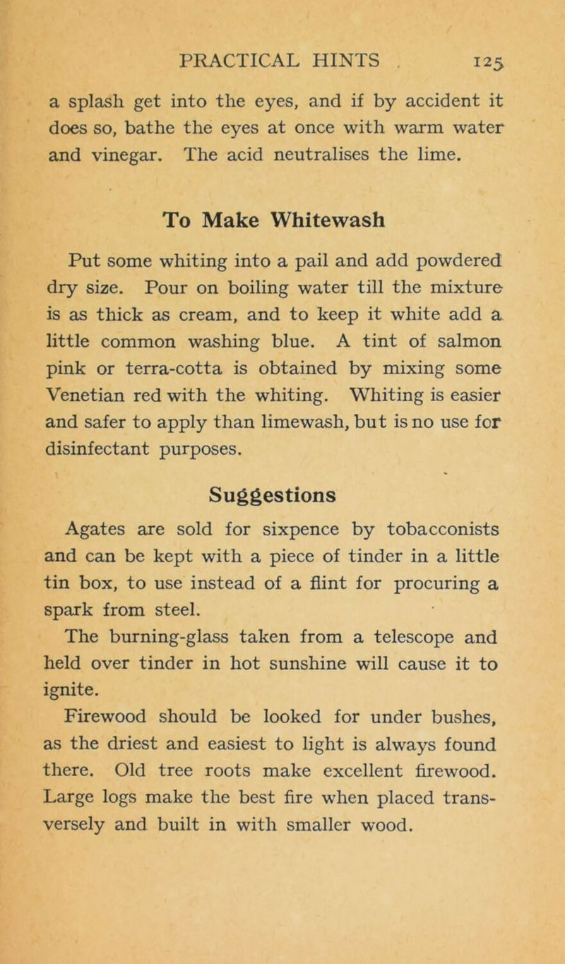 a splash get into the eyes, and if by accident it does so, bathe the eyes at once with warm water and vinegar. The acid neutralises the lime. To Make Whitewash Put some whiting into a pail and add powdered dry size. Pour on boiling water till the mixture is as thick as cream, and to keep it white add a little common washing blue. A tint of salmon pink or terra-cotta is obtained by mixing some Venetian red with the whiting. Whiting is easier and safer to apply than limewash, but is no use for disinfectant purposes. Suggestions Agates are sold for sixpence by tobacconists and can be kept with a piece of tinder in a little tin box, to use instead of a flint for procuring a spark from steel. The burning-glass taken from a telescope and held over tinder in hot sunshine will cause it to ignite. Firewood should be looked for under bushes, as the driest and easiest to light is always found there. Old tree roots make excellent firewood. Large logs make the best fire when placed trans- versely and built in with smaller wood.