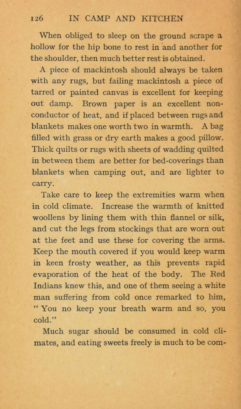 When obliged to sleep on the ground scrape a hollow for the hip bone to rest in and another for the shoulder, then much better rest is obtained. A piece of mackintosh should always be taken with any rugs, but failing mackintosh a piece of tarred or painted canvas is excellent for keeping out damp. Brown paper is an excellent non- conductor of heat, and if placed between rugs and blankets makes one worth two in warmth. A bag filled with grass or dry earth makes a good pillow. Thick quilts or rugs with sheets of wadding quilted in between them are better for bed-coverings than blankets when camping out, and are lighter to carry. Take care to keep the extremities warm when in cold climate. Increase the warmth of knitted woollens by lining them with thin flannel or silk, and cut the legs from stockings that are worn out at the feet and use these for covering the arms. Keep the mouth covered if you would keep warm in keen frosty weather, as this prevents rapid evaporation of the heat of the body. The Red Indians knew this, and one of them seeing a white man suffering from cold once remarked to him, “You no keep your breath warm and so, you cold.” Much sugar should be consumed in cold cli- mates, and eating sweets freely is much to be com-