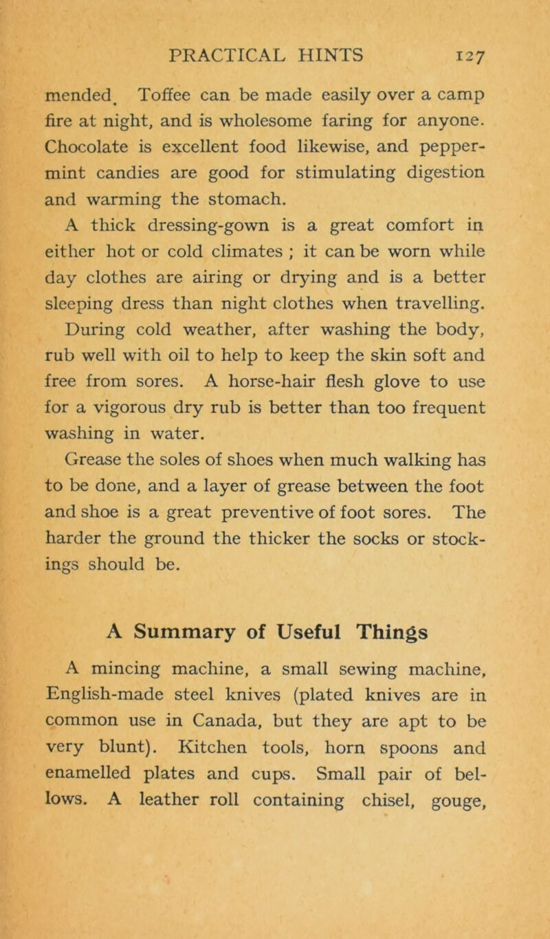 mended. Toffee can be made easily over a camp fire at night, and is wholesome faring for anyone. Chocolate is excellent food likewise, and pepper- mint candies are good for stimulating digestion and warming the stomach. A thick dressing-gown is a great comfort in either hot or cold climates ; it can be worn while day clothes are airing or drying and is a better sleeping dress than night clothes when travelling. During cold weather, after washing the body, rub well with oil to help to keep the skin soft and free from sores. A horse-hair flesh glove to use for a vigorous dry rub is better than too frequent washing in water. Grease the soles of shoes when much walking has to be done, and a layer of grease between the foot and shoe is a great preventive of foot sores. The harder the ground the thicker the socks or stock- ings should be. A Summary of Useful Things A mincing machine, a small sewing machine, English-made steel knives (plated knives are in common use in Canada, but they are apt to be very blunt). Kitchen tools, horn spoons and enamelled plates and cups. Small pair of bel- lows. A leather roll containing chisel, gouge,