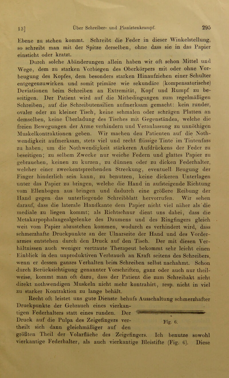 Ebene zu stehen kommt. Schreibt die Feder in dieser Winkelstellung, so schreibt man mit der Spitze derselben, ohne dass sie in das Papier einsticht oder kratzt. Durch solche Abänderungen allein haben wir oft schon Mittel und Wege, dem zu starken Vorbiegen des Oberkörpers mit oder ohne Vor- beugung des Kopfes, dem besonders starken Hinaufziehen einer Schulter entgegenzuwirken und somit primäre wie sekundäre (kompensatorische) Deviationen beim Schreiben an Extremität, Kopf und Rumpf zu be- seitigen. Der Patient wird auf die Mitbedingungen zum regelmäßigen Schreiben, auf die Schreibutensilien aufmerksam gemacht: kein runder, ovaler oder zu kleiner Tisch, keine schmalen oder schrägen Platten an demselben, keine Überladung des Tisches mit Gegenständea, welche die freien Bewegungen der Arme verhindern und Veranlassung zu unnöthigen Muskelkontraktionen geben. Wir machen den Patienten auf die Noth- wendigkeit aufmerksam, stets viel und recht flüssige Tinte im Tintenfass zu haben, um die Nothwendigkeit stärkeren Aufdrückens der Feder zu beseitigen; zu selbem Zwecke nur weiche Federn und glattes Papier zu gebrauchen, keinen zu kurzen, zu dünnen oder zu dicken Federhalter, welcher einer zweckentsprechenden Streckung, eventuell Beugung der Finger hinderlich sein kann, zu benutzen, keine dickeren Unterlagen unter das Papier zu bringen, welche die Hand in aufsteigende Richtung vom Ellenbogen aus bringen und dadurch eine größere Reibung der Hand gegen das unterliegende Schreibblatt hervorrufen. Wir sehen darauf, dass die laterale Handkante dem Papier nicht viel näher als die mediale zu liegen kommt; als Richtschnur dient uns dabei, dass die Metakarpophalangealgelenke des Daumens und des Ringfingers gleich weit vom Papier abzustehen kommen, wodurch es verhindert wird, dass schmerzhafte Druckpunkte an der Ulnarseite der Hand und des Vorder- armes entstehen durch den Druck auf den Tisch. Der mit diesen Ver- hältnissen auch weniger vertraute Therapeut bekommt sehr leicht einen Einblick in den unproduktiven Verbrauch an Kraft seitens des Schreibers, wenn er dessen ganzes Verhalten beim Schreiben selbst nachahmt. Schon ■durch Berücksichtigung genannter Vorschriften, ganz oder auch nur theil- weise, kommt man oft dazu, dass der Patient die zum Schreibakt nicht direkt nothwendigen Muskeln nicht mehr kontrahirt, resp. nicht in viel zu starker Kontraktion zu lange behält. Recht oft leistet uns gute Dienste behufs Ausschaltung schmerzhafter Druckpunkte der Gebrauch eines vierkan- tigen Federhalters statt eines runden. Der ~ • Druck auf die Pulpa des Zeigefingers ver- 6 theilt sich dann gleichmäßiger auf den größten Theil der Volarfläche des Zeigefingers. Ich benutze sowohl vierkantige Federhalter, als auch vierkantige Bleistifte (Fig. 6). Diese