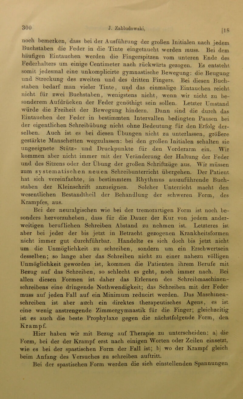 noch bemerken, dass bei der Ausführung der großen Initialen nach jedem huchstaben die Feder in die Tinte eingetaucht werden muss. Bei dem häufigen Eintauchen werden die Fingerspitzen vom unteren Ende des k ederhalters um einige Centuneter nach rückwärts gezogen. Es entsteht somit jedesmal eine unkomplicirte gymnastische Bewegung; die Beugung und Streckung des zweiten und des dritten Fingers. Bei diesen Buch- staben bedarf man vieler Tinte, und das einmalige Eintauchen reicht nicht für zwei Buchstaben, wenigstens nicht, wenn wir nicht zu be- sonderem Aufdrücken der Feder genöthigt sein sollen. Letzter Umstand Avürde die Freiheit der Bewegung hindern. Dann sind die durch das Eintauchen der Feder in bestimmten Intervallen bedingten Pausen bei der eigentlichen Schreibübung nicht ohne Bedeutung für den Erfolg der- selben. Auch ist es bei diesen Übungen nicht zu unterlassen, größere gestärkte Manschetten wegzulassen; bei den großen Initialen schalten sie ungeeignete Stütz- und Druckpunkte für den Vorderarm ein. Wir kommen aber nicht immer mit der Veränderung der Haltung der Feder und des Sitzens oder der Übung der großen Schriftzüge aus. Wir müssen zum systematischen neuen Schreibunterricht übergehen. Der Patient hat sich vereinfachte, in bestimmtem Rhythmus auszuführende Buch- staben der Kleinschrift anzueignen. Solcher Unterricht macht den wesentlichen Bestandtheil der Behandlung der schweren Form, des Krampfes, aus. Bei der neuralgischen wie bei der tremorartigen Form ist noch be- sonders hervorzuheben, dass für die Dauer der Kur von jedem ander- weitigen beruflichen Schreiben Abstand zu nehmen ist. Letzteres ist aber bei jeder der bis jetzt in Betracht gezogenen Krankheitsformen nicht immer gut durchführbar. Handelte es sich doch bis jetzt nicht um die Unmöglichkeit zu schreiben, sondern um ein Erschwertsein desselben; so lange aber das Schreiben nicht zu einer nahezu völligen Unmöglichkeit geworden ist, kommen die Patienten ihrem Berufe mit Bezug auf das Schreiben, so schlecht es geht, noch immer nach. Bei allen diesen Formen ist daher das Erlernen des Schreibmaschinen- schreibens eine dringende Nothwendigkeit; das Schreiben mit der Feder muss auf jeden Fall auf ein Minimum reducirt werden. Das Maschinen- schreiben ist aber auch ein direktes therapeutisches Agens, es ist eine wenig anstrengende Zimmergymnastik für die Fänger; gleichzeitig ist es auch die beste Prophylaxe gegen die nächstfolgende Form, den Krampf. Hier haben wir mit Bezug auf Therapie zu unterscheiden; a) die Form, bei der der Krampf erst nach einigen Worten oder Zeilen einsetzt, wie es bei der spastischen Form der Fall ist; b) wo der Krampf gleich beim Anfang des Versuches zu schreiben auftritt. Bei der spastischen Form werden die sich einstellenden Spannungen