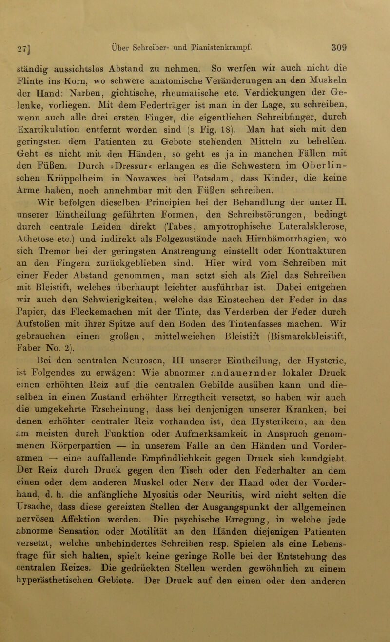 27] ständig aussichtslos Abstand zu nehmen. So werfen wir auch nicht die Flinte ins Korn, wo schwere anatomische Veränderungen an den Muskeln der Hand: Narben, gichtische, rheumatische etc. Verdickungen der Ge- lenke, vorliegen. Mit dem Federträger ist man in der Lage, zu schreiben, wenn auch alle drei ersten Finger, die eigentlichen Schreibfinger, durch Exartikulation entfernt worden sind (s. Fig. 18). Man hat sich mit den geringsten dem Patienten zu Gebote stehenden Mitteln zu behelfen. Geht es nicht mit den Händen, so geht es ja in manchen Fällen mit den Füßen. Durch »Dressur« erlangen es die Schwestern im Obe Hin- sehen Krüppelheim in Nowawes bei Potsdam, dass Kinder, die keine Arme haben, noch annehmbar mit den Füßen schreiben. Wir befolgen dieselben Principien bei der Behandlung der unter II. unserer Eintheilung geführten Formen, den Schreibstörungen, bedingt durch centrale Leiden direkt (Tabes, amyotrophische Lateralsklerose, Athetose etc.) und indirekt als Folgezustände nach Hirnhämorrhagien, wo sich Tremor bei der geringsten Anstrengung einstellt oder Kontrakturen an den Fingern zurückgeblieben sind. Hier wird vom Schreiben mit einer Feder Abstand genommen, man setzt sich als Ziel das Schreiben mit Bleistift, welches überhaupt leichter ausführbar ist. Dabei entgehen wir auch den Schwierigkeiten, welche das Einstechen der Feder in das Papier, das Fleckemachen mit der Tinte, das Verderben der Feder durch Aufstoßen mit ihrer Spitze auf den Boden des Tintenfasses machen. Wir gebrauchen einen großen, mittelweichen Bleistift (Bismarckbleistift, Faber No. 2). Bei den centralen Neurosen, III unserer Eintheilung, der Hysterie, ist Folgendes zu erwägen: Wie abnormer andauernder lokaler Druck einen erhöhten Beiz auf die centralen Gebilde ausüben kann und die- selben in einen Zustand erhöhter Erregtheit versetzt, so haben wir auch die umgekehrte Erscheinung, dass bei denjenigen unserer Kranken, bei denen erhöhter centraler Reiz vorhanden ist, den Hysterikern, an den am meisten durch Funktion oder Aufmerksamkeit in Anspruch genom- menen Körperpartien — in unserem Falle an den Händen und Vorder- armen — eine auffallende Empfindlichkeit gegen Druck sich kundgiebt. Der Reiz durch Druck gegen den Tisch oder den Federhalter an dem einen oder dem anderen Muskel oder Nerv der Hand oder der Vorder- hand, d. h. die anfängliche Myositis oder Neuritis, wird nicht selten die Ursache, dass diese gereizten Stellen der Ausgangspunkt der allgemeinen nervösen Affektion werden. Die psychische Erregung, in welche jede abnorme Sensation oder Motilität an den Händen diejenigen Patienten versetzt, welche unbehindertes Schreiben resp. Spielen als eine Lebens- frage für sich halten, spielt keine geringe Rolle bei der Entstehung des centralen Reizes. Die gedrückten Stellen werden gewöhnlich zu einem hyperästhetischen Gebiete. Der Druck auf den einen oder den anderen