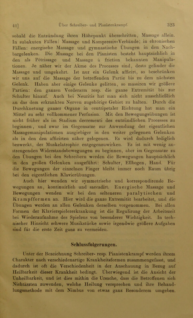 41] sobald die Entzündung ihren Höhepunkt überschritten, Massage allein. In subakuten Fällen: Massage und Kompressiv-Verbände; in chronischen Fällen: energische Massage und gymnastische Übungen in den Nach- bargelenken. Die Massage bei den Pianisten besteht hauptsächlich in den als Petrissage und Massage ä friction bekannten Manipula- tionen. Je näher wir der Akme des Processes sind, desto gelinder die Massage und umgekehrt. Ist nur ein Gelenk afficirt, so beschränken wir uns auf die Massage der betreffenden Partie bis zu dem nächsten Gelenk. Haben aber einige Gelenke gelitten, so massiren wir größere Partien: den ganzen Vorderarm resp. die ganze Extremität bis zur Schulter hinauf. Auch bei Neuritis hat man sich nicht ausschließlich an das dem erkrankten Nerven zugehörige Gebiet zu halten. Durch die Durchknetung ganzer Organe in centripetaler Richtung hat man ein Mittel zu sehr vollkommener Perfusion. Mit den Bewegungsübungen ist nicht früher als im Stadium decrementi des entzündlichen Processes zu beginnen , und zwar im Gegensätze zur Anwendung der eigentlichen Massagemanipulationen ausgiebiger in den weiter gelegenen Gelenken als in den den afficirten näher gelegenen. Es wird dadurch lediglich bezweckt, der Muskelatrophie entgegenzuwirken. Es ist mit wenig an- strengenden Widerstandsbewegungen zu beginnen, aber im Gegensätze zu den Übungen bei den Schreibern werden die Bewegungen hauptsächlich in den großen Gelenken ausgeführt: Schulter, Ellbogen, Hand. Für die Bewegungen der einzelnen Finger bleibt immer noch Raum übrig bei den eigentlichen Klavierübungen. Auch hier wenden wir symmetrische und korrespondirende Be- wegungen an, kontinuirlich und saccadirt. Energische Massage und Bewegungen wenden wir bei den selteneren paralytischen und Krampfformen an. Hier wird die ganze Extremität bearbeitet, und die Übungen werden an allen Gelenken derselben vorgenommen. Bei allen Formen der Klavierspielererkrankung ist die Regulirung der Arbeitszeit bei Wiederaufnahme des Spielens von besonderer Wichtigkeit. In tech- nischer Hinsicht schwere Musikstücke sowie irgendwie größere Aufgaben sind für die erste Zeit ganz zu vermeiden. Schlussfolgerungen. Unter der Bezeichnung Schreiber- resp. Pianistenkrampf werden ihrem Charakter nach verschiedenartige Krankheitsformen zusammengefasst, und dadurch ist oft die Verschiedenheit in der Anschauung in Bezug auf Heilbarkeit dieser Krankheit bedingt. Überwiegend ist die Ansicht der ünheilbarkeit, und ist dies mithin die Ursache, dass die Betroffenen sich Nichtärzten zuwenden, welche Heilung versprechen und ihre Behand- lungsmethode mit dem Nimbus von etwas ganz Besonderem umgeben.