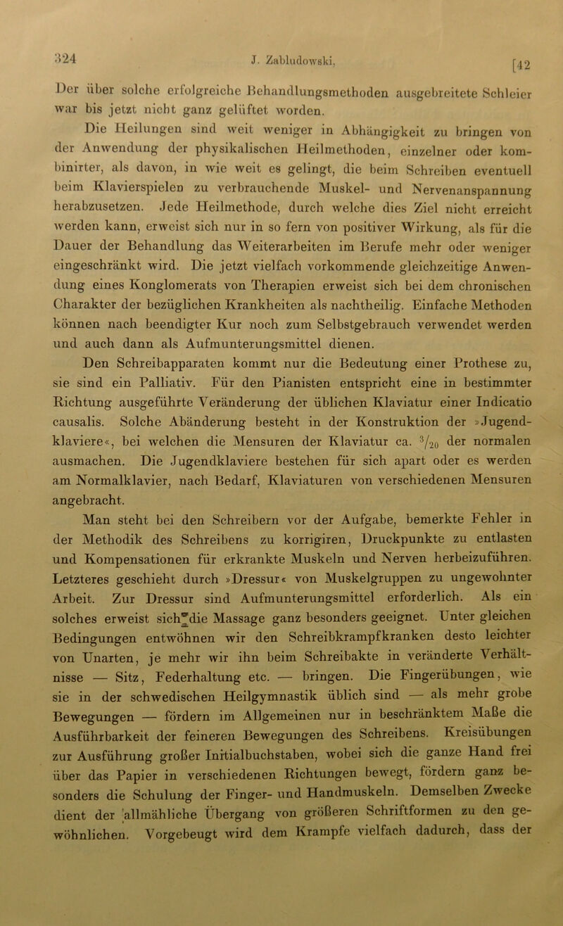 [42 Der über solche erfolgreiche Behandlungsmethoden ausgebreitete Schleier war bis jetzt nicht ganz gelüftet worden. Die Heilungen sind weit weniger in Abhängigkeit zu bringen von der Anwendung der physikalischen Heilmethoden, einzelner oder kom- binirter, als davon, in wie weit es gelingt, die beim Schreiben eventuell beim Klavierspielen zu verbrauchende Muskel- und Nervenanspannung herabzusetzen. Jede Heilmethode, durch welche dies Ziel nicht erreicht werden kann, erweist sich nur in so fern von positiver Wirkung, als für die Dauer der Behandlung das Weiterarbeiten im Berufe mehr oder weniger eingeschränkt wird. Die jetzt vielfach vorkommende gleichzeitige Anwen- dung eines Konglomerats von Therapien erweist sich bei dem chronischen Charakter der bezüglichen Krankheiten als nachtheilig. Einfache Methoden können nach beendigter Kur noch zum Selbstgebrauch verwendet werden und auch dann als Aufmunterungsmittel dienen. Den Schreibapparaten kommt nur die Bedeutung einer Prothese zu, sie sind ein Palliativ. Für den Pianisten entspricht eine in bestimmter Richtung ausgeführte Veränderung der üblichen Klaviatur einer Indicatio causalis. Solche Abänderung besteht in der Konstruktion der »Jugend- klaviere«, bei welchen die Mensuren der Klaviatur ca. 3/2o der normalen ausmachen. Die Jugendklaviere bestehen fÜT sich apart oder es werden am Normalklavier, nach Bedarf, Klaviaturen von verschiedenen Mensuren angebracht. Man steht bei den Schreibern vor der Aufgabe, bemerkte Fehler in der Methodik des Schreibens zu korrigiren, Druckpunkte zu entlasten und Kompensationen für erkrankte Muskeln und Nerven herbeizuführen. Letzteres geschieht durch »Dressur« von Muskelgruppen zu ungewohnter Arbeit. Zur Dressur sind Aufmunterungsmittel erforderlich. Als ein solches erweist sich^die Massage ganz besonders geeignet. Unter gleichen Bedingungen entwöhnen wir den Schreibkrampfkranken desto leichter von Unarten, je mehr wir ihn beim Schreibakte in veränderte Verhält- nisse — Sitz, Federhaltung etc. — bringen. Die Fingerübungen, wie sie in der schwedischen Heilgymnastik üblich sind — als mehr grobe Bewegungen — fördern im Allgemeinen nur in beschränktem Maße die Ausführbarkeit der feineren Bewegungen des Schreibens. Kreisübungen zur Ausführung großer Initialbuchstaben, wobei sich die ganze Hand frei über das Papier in verschiedenen Richtungen bewegt, fördern ganz be- sonders die Schulung der Finger- und Handmuskeln. Demselben Zwecke dient der allmähliche Übergang von größeren Schriftformen zu den ge- wöhnlichen. Vorgebeugt wird dem Krampfe vielfach dadurch, dass der